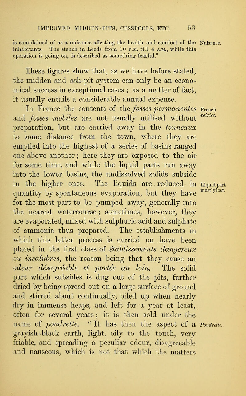 is complained of as a nuisance affecting the health and comfort of the Nuisance, inhabitants. The stench in Leeds from 10 p.m. till 4 A.M., while this operation is going on, is described as something fearful. These figures show that, as we have before stated, the midden and ash-pit system can only be an econo- mical success in exceptional cases ; as a matter of fact, it usually entails a considerable annual expense. In France the contents of the fosses permanentes French and fosses mobiles are not usually utilised without ^°*^*- preparation, but are carried away in the tonneaux to some distance from the town, where they are emptied into the highest of a series of basins ranged one above another; here they are exposed to the air for some time, and while the liquid parts run away into the lower basins, the undissolved solids subside in the higher ones. The liquids are reduced in Liquid part quantity by spontaneous evaporation, but they have °^°^*^y^°^*- for the most part to be pumped away, generally into the nearest watercourse; sometimes, however, they are evaporated, mixed with sulphuric acid and sulphate of ammonia thus prepared. The establishments in which this latter process is carried on have been placed in the first class of etahlissements dangereux ou insaluhres, the reason being that they cause an odeur desagreable et portee au loin. The solid part which subsides is dug out of the pits, further dried by being spread out on a large surface of ground and stirred about continually, piled up when nearly dry in immense heaps, and left for a year at least, often for several years; it is then sold under the name of poudrette.  It has then the aspect of a Poudrette. grayish-black earth, light, oily to the touch, very friable, and spreading a j^eculiar odour, disagreeable and nauseous, which is not that which the matters