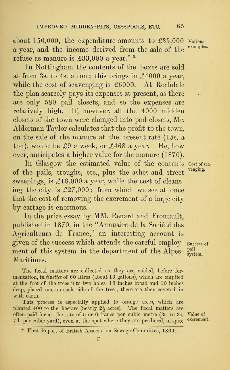 about 150,000, the expenditure amounts to £35,000 Various a year, and the income derived from the sale of the ^^^^^ ^^' refuse as manure is £33,000 a year. * In Nottingham the contents of the boxes are sold at from 3s. to 4s. a ton; this brings in £4000 a year, while the cost of scavenging is £6000. At Rochdale the plan scarcely pays its expenses at present, as there are only 580 pail closets, and so the expenses are relatively high. If, however, all the 4000 midden closets of the town were changed into pail closets, Mr. Alderman Taylor calculates that the profit to the town, on the sale of the manure at the present rate (15s. a ton), would be £9 a week, or £468 a year. He, how ever, anticipates a higher value for the manure (1870). In Glasgow the estimated value of the contents costofsca- of the pails, troughs, etc., plus the ashes and street ^^'^^^^^^ sweepings, is £18,000 a year, while the cost of cleans- ing the city is £27,000; from which we see at once that the cost of removing the excrement of a large city by cartage is enormous. In the prize essay by MM. Renard and Frontault, published in 1870, in the Annuaire de la Societe des Ao;riculteurs de France, an interestinoj account is given of the success which attends the careful employ- success of ment of this system in the department of the Alpes- gysJem. Maritimes. The feecal matters are collected as they are voided, before fer- mentation, in tinettes of 60 litres (about 13 gallons), wliicli are emptied at the foot of the trees into two holes, 18 inches broad and 10 inches deep, placed one on each side of the tree ; these are then covered in with earth. This process is especially applied to orange trees, which are planted 400 to the hectare (nearly 2|- acres). The faecal matters are often paid for at the rate of 5 or 6 francs per cubic metre (3s. to 3s. Value of 7d. per cubic yard), even at the spot where they are produced, in spite excrement. * First Report of British Association Sewage Committee, 1869. F