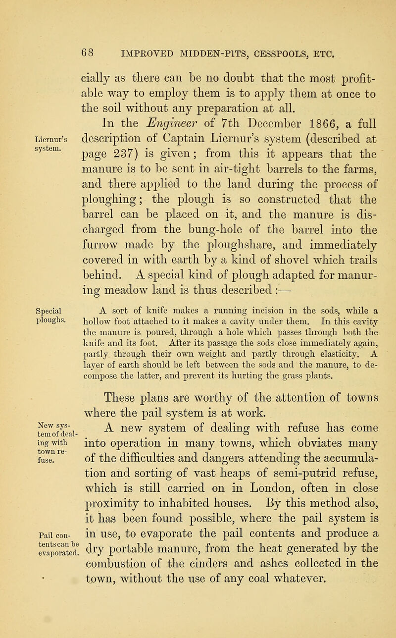 cially as there can be no doubt that the most profit- able way to employ them is to apply them at once to the soil without any preparation at all. In the Engineer of 7th December 1866, a full Liernur's dcscrlption of Captain Liernur's system (described at system. ^^gQ 237) is given; from this it appears that the manure is to be sent in air-tight barrels to the farms, and there applied to the land during the process of ploughing; the plough is so constructed that the barrel can be placed on it, and the manure is dis- charged from the bung-hole of the barrel into the furrow made by the ploughshare, and immediately covered in with earth by a kind of shovel which trails behind. A special kind of plough adapted for manur- ing meadow land is thus described :— Special A sort of knife makes a running incision in the sods, while a ploughs. hollow foot attached to it makes a cavity under them. In this cavity the manure is poured, through a hole which passes through both the knife and its foot. After its passage the sods close immediately again, partly through their owa. weight and partly through elasticity. A layer of earth should be left between the sods and the manure, to de- compose the latter, and prevent its hurting the grass plants. These plans are worthy of the attention of towns where the pail system is at work. Newsys- ^ -j^g^ svstcm of dcalins: with refuse has come temofdeal- _ ^ -^ _ o ^ ing with into operation in many towns, which obviates many fuse. of the difficulties and dangers attending the accumula- tion and sorting of vast heaps of semi-putrid refuse, which is still carried on in London, often in close proximity to inhabited houses. By this method also, it has been found possible, where the pail system is Pail con- in usc, to cvaporatc the pail contents and produce a evaporated! clry portable manure, from the heat generated by the combustion of the cinders and ashes collected in the town, without the use of any coal whatever.