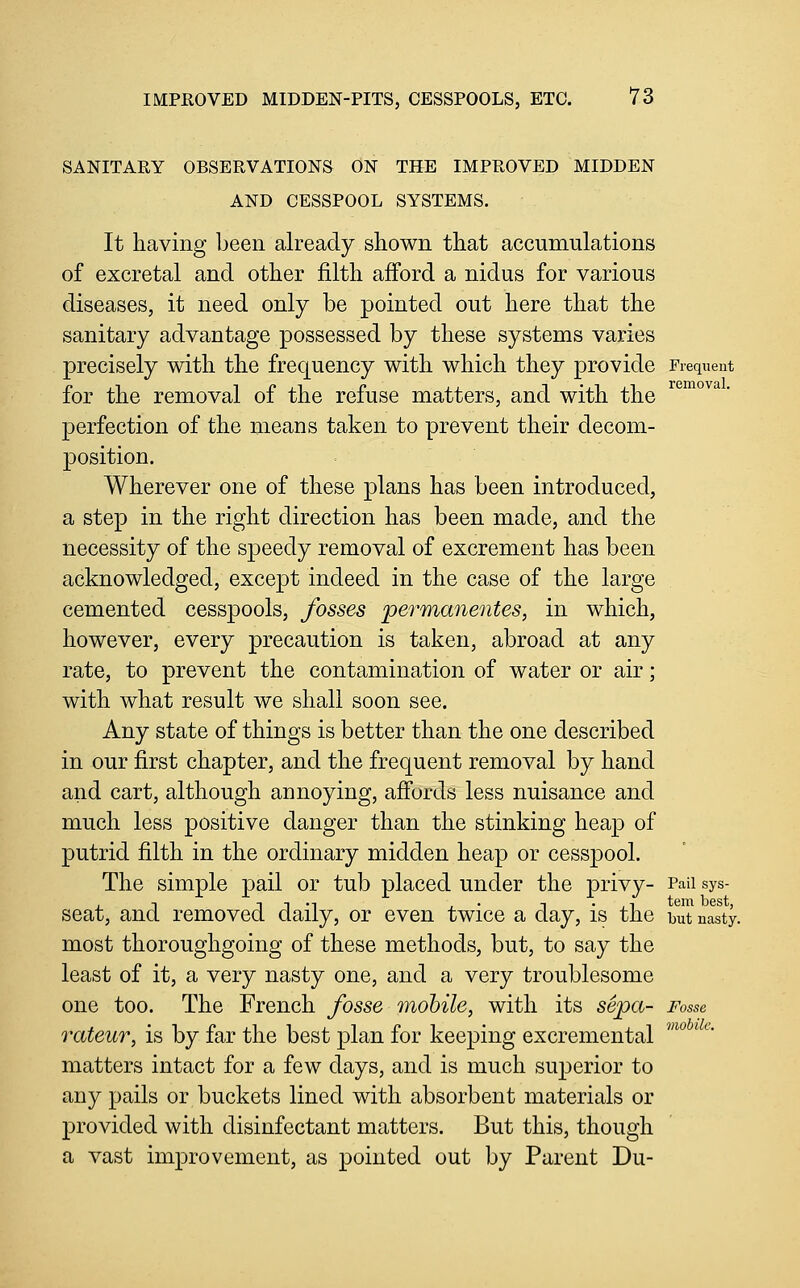 SANITARY OBSERVATIONS ON THE IMPROVED MIDDEN AND CESSPOOL SYSTEMS. It having been already shown that accumulations of excretal and other filth afford a nidus for various diseases, it need only be pointed out here that the sanitary advantage possessed by these systems varies precisely with the frequency with which they provide Frequent for the removal of the refuse matters, and with the ^°™°^^ ■ perfection of the means taken to prevent their decom- position. Wherever one of these plans has been introduced, a step in the right direction has been made, and the necessity of the speedy removal of excrement has been acknowledged, except indeed in the case of the large cemented cesspools, fosses permanentes, in which, however, every precaution is taken, abroad at any rate, to prevent the contamination of water or air; with what result we shall soon see. Any state of things is better than the one described in our first chapter, and the frequent removal by hand and cart, although annoying, afi'ords less nuisance and much less positive danger than the stinking heap of putrid filth in the ordinary midden heap or cesspool. The simple pail or tub placed under the privy- Paii sys- seat, and removed daily, or even twice a day, is the but nasty. most thoroughgoing of these methods, but, to say the least of it, a very nasty one, and a very troublesome one too. The French fosse mobile, with its sepa- Fosse rateur, is by far the best plan for keeping excremental matters intact for a few days, and is much superior to any pails or buckets lined with absorbent materials or provided with disinfectant matters. But this, though a vast improvement, as pointed out by Parent Du- mobilc.