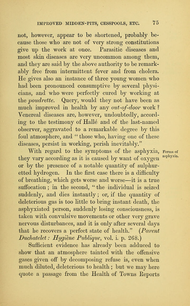 not, however, appear to be shortened, probably be- cause those who are not of very strong constitutions give up the work at once. Parasitic diseases and most skin diseases are very uncommon among them, and they are said by the above authority to be remark- ably free from intermittent fever and from cholera. He gives also an instance of three young women who had been pronounced consumptive by several physi- cians, and who were perfectly cured by working at the poudrette. Query, would they not have been as much improved in health by any out-of-door work ? Venereal diseases are, however, undoubtedly, accord- ing to the testimony of Halle and of the last-named observer, aggravated to a remarkable degree by this foul atmosphere, and  those who, having one of these diseases, persist in working, perish inevitably. With regard to the symptoms of the asphyxia. Forms of they vary according as it is caused by want of oxygen or by the presence of a notable quantity of sulphur- etted hydrogen. In the first case there is a difficulty of breathing, which gets worse and worse—it is a true suffocation; in the second,  the individual is seized suddenly, and dies instantly; or, if the quantity of deleterious gas is too little to bring instant death, the asphyxiated person, suddenly losing consciousness, is taken with convulsive movements or other very grave nervous disturbances, and it is only after several days that he recovers a perfect state of health. [Parent Duchatelet: Hygiene Puhlique, vol. i. p. 268.) Sufiicient evidence has already been adduced to show that an atmosphere tainted with the offensive gases given off by decomposing refuse is, even when much diluted, deleterious to health ; but we may here quote a passage from the Health of Towns Eeports asphyxia.