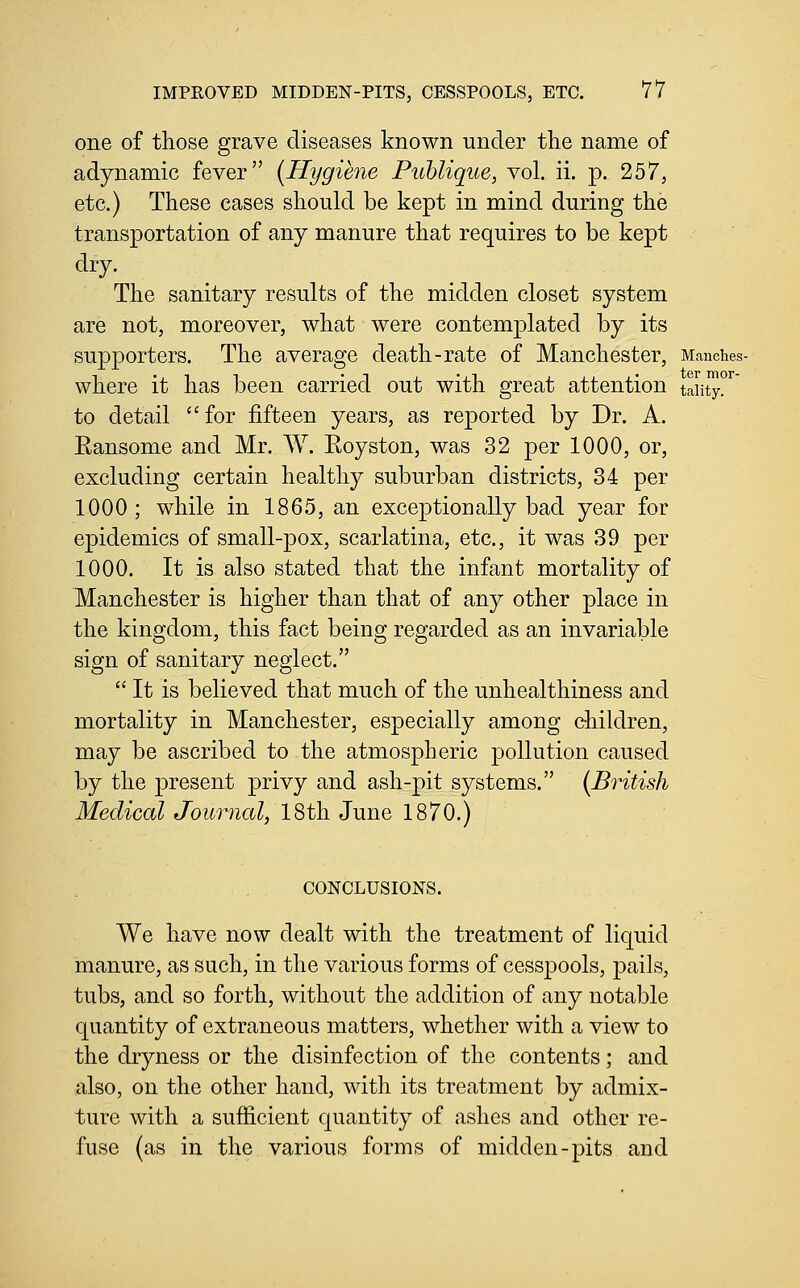 one of those grave diseases known under the name of adynamic fever [Hygiene Puhlique, vol. ii. p. 257, etc.) These cases should be kept in mind during the transportation of any manure that requires to be kept dry. The sanitary results of the midden closet system are not, moreover, what were contemplated by its supporters. The average death-rate of Manchester, Manches- where it has been carried out with great attention taiity/ to detail for fifteen years, as reported by Dr. A. Ransome and Mr. W. Royston, was 32 per 1000, or, excluding certain healthy suburban districts, 34 per 1000; while in 1865, an exceptionally bad year for epidemics of small-pox, scarlatina, etc., it was 39 per 1000. It is also stated that the infant mortality of Manchester is higher than that of any other place in the kingdom, this fact being regarded as an invariable sign of sanitary neglect.  It is believed that much of the unhealthiness and mortality in Manchester, especially among children, may be ascribed to the atmospheric pollution caused by the present privy and ash-pit systems. [British Medical Journal, l^\h ^ViiiQ l'&70.) CONCLUSIONS. We have now dealt with the treatment of liquid manure, as such, in the various forms of cesspools, pails, tubs, and so forth, without the addition of any notable quantity of extraneous matters, whether with a view to the dryness or the disinfection of the contents; and also, on the other hand, with its treatment by admix- ture with a sufficient quantity of ashes and other re- fuse (as in the various forms of midden-pits and