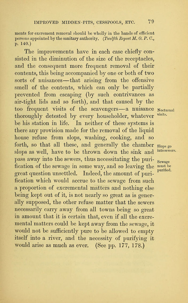 ments for excrement removal should be wholly in the hands of efficient persons appointed by the sanitary authority. {Twelfth Report M. 0. P. G., p. 140.) The improvements have in each case chiefly con- sisted in the diminution of the size of the receptacles, and the consequent more frequent removal of their contents, this being accompanied by one or both of two sorts of nuisances—that arising from the offensive smell of the contents, which can only be partially prevented from escaping (by such contrivances as air-tight lids and so forth), and that caused by the too frequent visits of the scavengers—a nuisance Nocturnal thoroughly detested by every householder, whatever ^^^'*''' be his station in life. In neither of these systems is there any provision made for the removal of the liquid house refuse from slops, washing, cooking, and so forth, so that all these, and generally the chamber slops go slops as well, have to be thrown down the sink and i^^o^^'*^'^^'^- pass away into the sewers, thus necessitating the puri- ^^^^^^ fication of the sewage in some way, and so leaving the ^^^^t be great question unsettled. Indeed, the amount of puri- fication which would accrue to the sewage from such a proportion of excremental matters and nothing else being kept out of it, is not nearly so great as is gener- ally supposed, the other refuse matter that the sewers necessarily carry away from all towns being so great in amount that it is certain that, even if all the excre- mental matters could be kept away from the sewage, it would not be sufficiently pure to be allowed to empty itself into a river, and the necessity of purifying it would arise as much as ever. (See pp. 177, 178.)