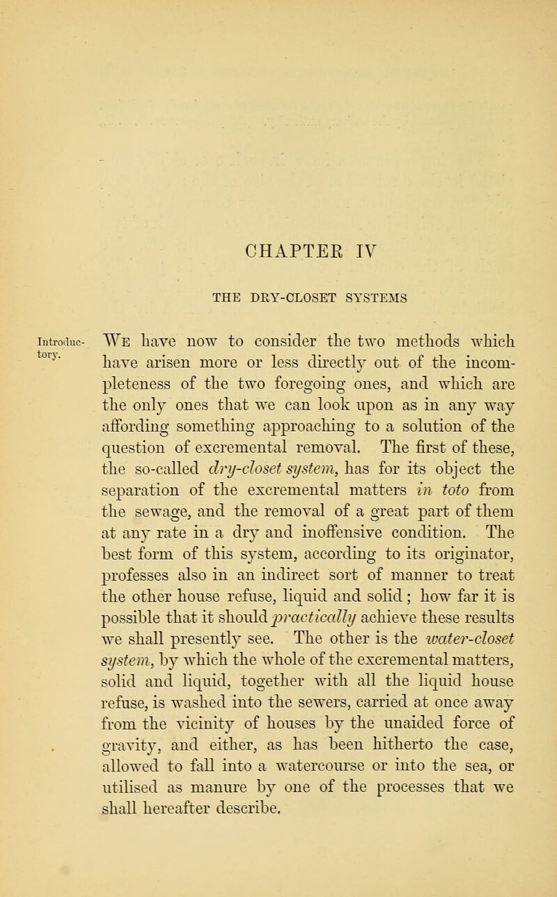 CHAPTER IV THE DRY-CLOSET SYSTEMS lutroiiuc- We liave now to consider tlie two methods which °^^' haYe arisen more or less directly out of the incom- pleteness of the two foregoing ones, and which are the only ones that we can look upon as in any way aflbrding something approaching to a solution of the question of excremental removal. The first of these, the so-called dry-closet system, has for its object the separation of the excremental matters m toto from the sewage, and the removal of a great part of them at any rate in a dry and inoffensive condition. The best form of this system, according to its originator, professes also in an indirect sort of manner to treat the other house refuse, liquid and solid; how far it is possible that it should j^ycicfically achieve these results we shall presently see. The other is the ivater-closet system, by which the whole of the excremental matters, solid and liquid, together with all the liquid house refuse, is washed into the sewers, carried at once away from the vicinity of houses by the unaided force of gravity, and either, as has been hitherto the case, allowed to fall into a watercourse or into the sea, or utilised as manure by one of the processes that we shall hereafter describe.