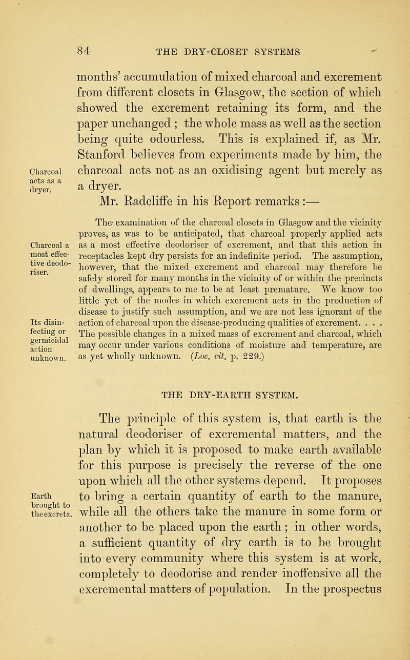 Charcoal acts as a dryer. Charcoal a most eflfec- tive deodo- riser. Its disin- fectiug or germicidal action unknown. months' accuniiilation of mixed charcoal and excrement from different closets in Glasgow, the section of which showed the excrement retaining its form, and the paper unchanged; the whole mass as well as the section being quite odourless. This is explained if, as Mr. Stanford believes from experiments made by him, the charcoal acts not as an oxidising agent but merely as a dryer. Mr. Radcliffe in his Report remarks :— The' examination of the charcoal closets in Glasgow and the vicinity proves, as was to be anticipated, that charcoal properly applied acts as a most effective deodoriser of excrement, and that this action in receptacles kept dry persists for an indefinite period. The assumption, however, that the mixed excrement and charcoal may therefore be safely stored for many months in the vicinity of or within the precincts of dwellings, appears to me to be at least premature. We know too little yet of the modes in which excrement acts in the production of disease to justify such assumption, and we are not less ignorant of the actionof charcoal upon the disease-producing qualities of excrement. . . . The possible changes in a mixed mass of excrement and charcoal, which may occur under various conditions of moisture and temperature, are as yet wholly imknown. {Loc. cit. p. 229.) Earth brought to the excreta. THE DRY-EARTH SYSTEM. The principle of this system is, that earth is the natural deodoriser of excremental matters, and the plan by which it is proposed to make earth available for this purpose is precisely the reverse of the one upon which all the other systems depend. It proposes to bring a certain quantity of earth to the manure, while all the others take the manure in some form or another to be placed upon the earth; in other words, a sufficient quantity of dry earth is to be brought into every community where this system is at work, completely to deodorise and render inoffensive all the excremental matters of population. In the prospectus