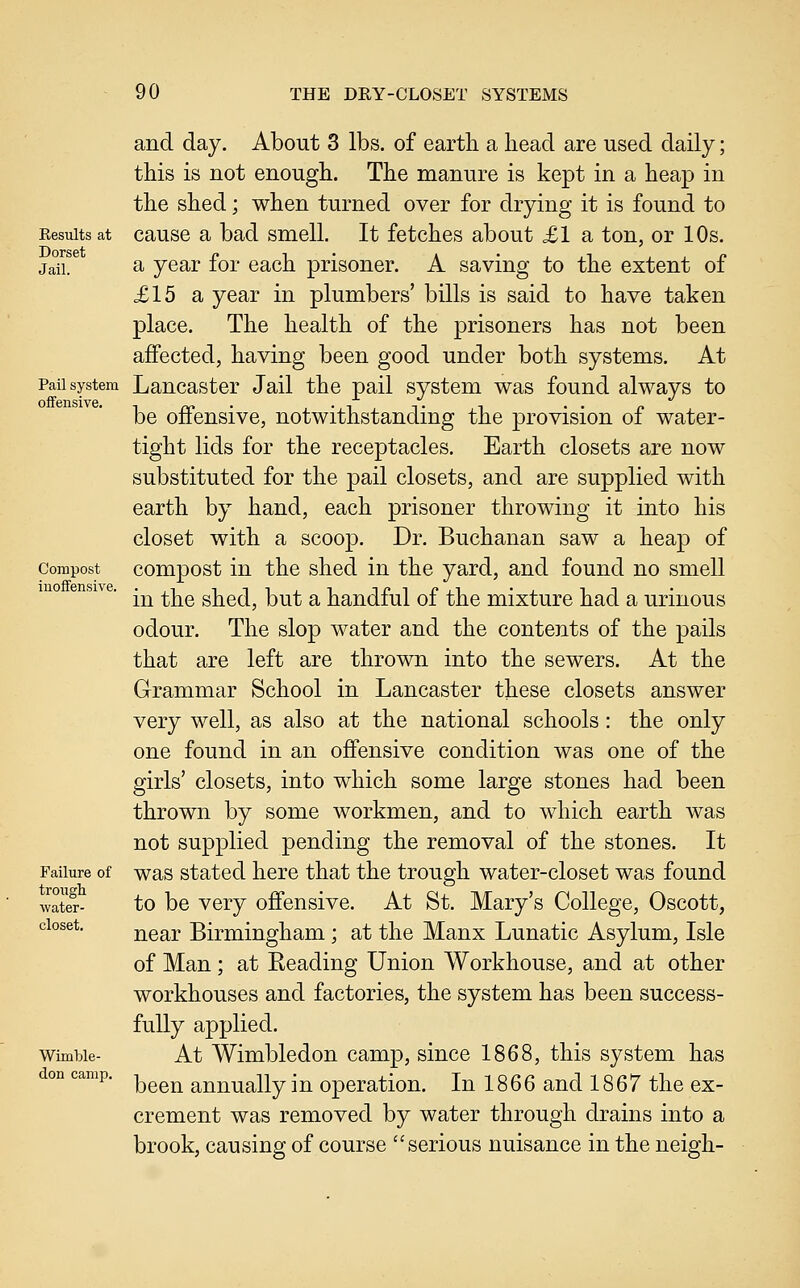 Eesults at Dorset Jail. Pail system offensive. Compost inoffensive. Failure of trongli water- closet. Wimble- don camp. and day. About 3 lbs. of earth a head are used daily; this is not enough. The manure is kept in a heap in the shed; when turned over for drying it is found to cause a bad smell. It fetches about £1 a ton, or 10s. a year for each prisoner. A saving to the extent of £15 a year in plumbers' bills is said to have taken place. The health of the prisoners has not been affected, having been good under both systems. At Lancaster Jail the pail system was found always to be offensive, notwithstanding the provision of water- tight lids for the receptacles. Earth closets are now substituted for the pail closets, and are supplied with earth by hand, each prisoner throwing it into his closet with a scoop. Dr. Buchanan saw a heap of compost in the shed in the yard, and found no smell in the shed, but a handful of the mixture had a urinous odour. The slop water and the contents of the pails that are left are thrown into the sewers. At the Grammar School in Lancaster these closets answer very well, as also at the national schools: the only one found in an offensive condition was one of the girls' closets, into which some large stones had been thrown by some workmen, and to which earth was not supplied pending the removal of the stones. It was stated here that the trough water-closet was found to be very offensive. At St. Mary's College, Oscott, near Birmingham ; at the Manx Lunatic Asylum, Isle of Man; at Keading Union Workhouse, and at other workhouses and factories, the system has been success- fully applied. At Wimbledon camp, since 1868, this system has been annually in operation. In 1866 and 1867 the ex- crement was removed by water through drains into a brook, causing of course serious nuisance in the neigh-