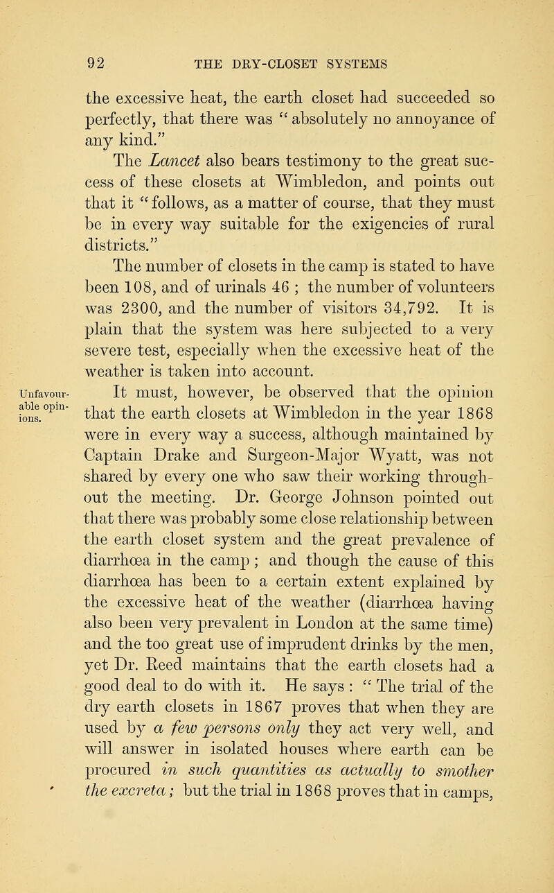 able opin ions. 92 THE DRY-CLOSET SYSTEMS the excessive heat, the earth closet had succeeded so perfectly, that there was  absolutely no annoyance of any kind. The Lancet also bears testimony to the great suc- cess of these closets at Wimbledon, and points out that it  follows, as a matter of course, that they must be in every way suitable for the exigencies of rural districts. The number of closets in the camp is stated to have been 108, and of urinals 46 ; the number of volunteers was 2300, and the number of visitors 34,792. It is plain that the system was here subjected to a very severe test, especially when the excessive heat of the weather is taken into account. Unfavouv- It must, howcvcr, be observed that the o]3inion that the earth closets at Wimbledon in the year 1868 were in every way a success, although maintained by Captain Drake and Surgeon-Major Wyatt, was not shared by every one who saw their working through- out the meeting. Dr. George Johnson pointed out that there was probably some close relationship between the earth closet system and the great prevalence of diarrhoea in the camp ; and though the cause of this diarrhoea has been to a certain extent explained by the excessive heat of the weather (diarrhoea having also been very prevalent in London at the same time) and the too great use of imprudent drinks by the men, yet Dr. Reed maintains that the earth closets had a good deal to do with it. He says :  The trial of the dry earth closets in 1867 proves that when they are used by a few persons only they act very well, and will answer in isolated houses where earth can be procured in such quantities as actually to smother the excreta; but the trial in 1868 proves that in camps.