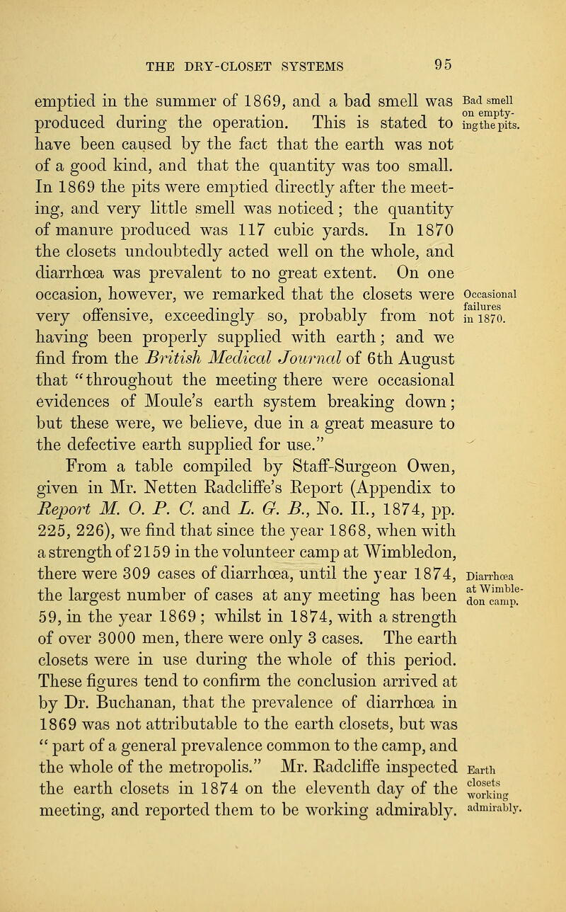 emptied in the summer of 1869, and a bad smell was Badsmeii produced during the operation. This is stated to lugtiiepits. have been caused by the fact that the earth was not of a good kind, and that the quantity was too small. In 1869 the pits were emptied directly after the meet- ing, and very little smell was noticed; the quantity of manure produced was 117 cubic yards. In 1870 the closets undoubtedly acted well on the whole, and diarrhoea was prevalent to no great extent. On one occasion, however, we remarked that the closets were Occasional very offensive, exceedingly so, probably from not in i87o. having been properly supplied with earth; and we find from the British Medical Journal of 6 th August that throughout the meeting there were occasional evidences of Moule's earth system breaking down; but these were, we believe, due in a great measure to the defective earth supplied for use. From a table compiled by Staff-Surgeon Owen, given in Mr. Netten Eadcliffe's Eeport (Appendix to Report M. O. P. C. and L. G. B., No. II., 1874, pp. 225, 226), we find that since the year 1868, when with a strength of 215 9 in the volunteer camp at Wimbledon, there were 309 cases of diarrhoea, until the year 1874, Diarrhoea the largest number of cases at any meeting has been J^^ 59, in the year 1869 ; whilst in 1874, with a strength of over 3000 men, there were only 3 cases. The earth closets were in use during the whole of this period. These figures tend to confirm the conclusion arrived at by Dr. Buchanan, that the prevalence of diarrhoea in 1869 was not attributable to the earth closets, but was  part of a general prevalence common to the camp, and the whole of the metropolis. Mr. Eadcliffe inspected Earth the earth closets in 1874 on the eleventh day of the Jvoridn- meeting, and reported them to be working admirably, atinuvabiy. at Wimble- camp.