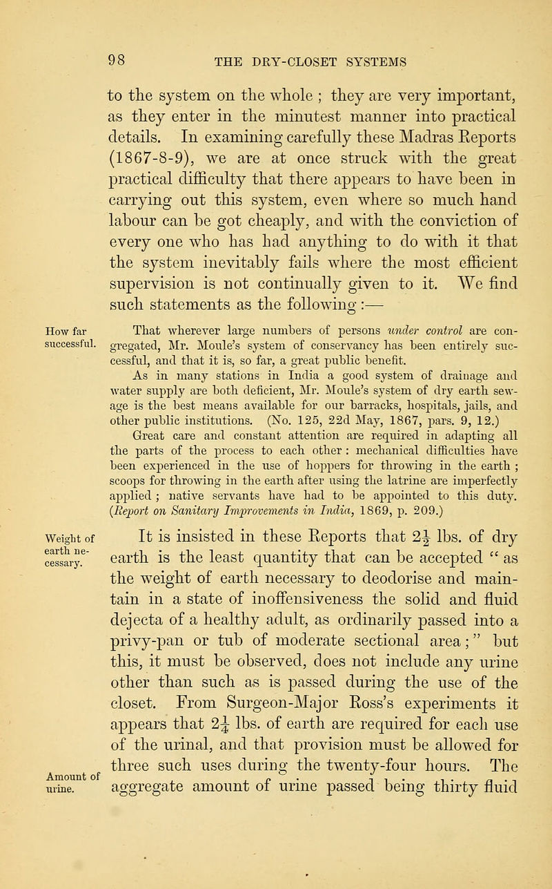 How far successful. Weight of earth ne- cessary. Amount of urine. to the system on the whole ; they are very important, as they enter in the minutest manner into practical details. In examining carefully these Madras Eeports (1867-8-9), we are at once struck with the great practical difficulty that there appears to have been in carrying out this system, even where so much hand labour can be got cheaply, and with the conviction of every one who has had anything to do with it that the system inevitably fails where the most efficient supervision is not continually given to it. We find such statements as the following :— That wherever large numbers of persons under control are con- gregated, Mr. Moule's system of conservancy has been entirely siic- cessful, and that it is, so far, a great public benefit. As in many stations in India a good system of drainage and water supply are both deficient, Mr. Moule's system of dry earth sew- age is the best means available for our barracks, hospitals, jails, and other public institutions. (No. 125, 22d May, 1867, pars. 9, 12.) Great care and constant attention are required in adapting all the parts of the process to each other : mechanical difiiculties have been experienced in the use of hoppers for throwing in the earth ; scoops for throwing in the earth after using the latrine are imperfectly applied ; native servants have had to be appointed to this duty. {Report on Sanitary Improvements in India, 1869, p. 209.) It is insisted in these Reports that 2^ lbs. of dry earth is the least quantity that can be accepted  as the weight of earth necessary to deodorise and main- tain in a state of inoffensiveness the solid and fluid dejecta of a healthy adult, as ordinarily passed into a privy-pan or tub of moderate sectional area; but this, it must be observed, does not include any urine other than such as is passed during the use of the closet. From Surgeon-Major Eoss's experiments it appears that 2 J lbs. of earth are required for each use of the urinal, and that provision must be allowed for three such uses during the twenty-four hours. The aggregate amount of urine passed being thirty fluid