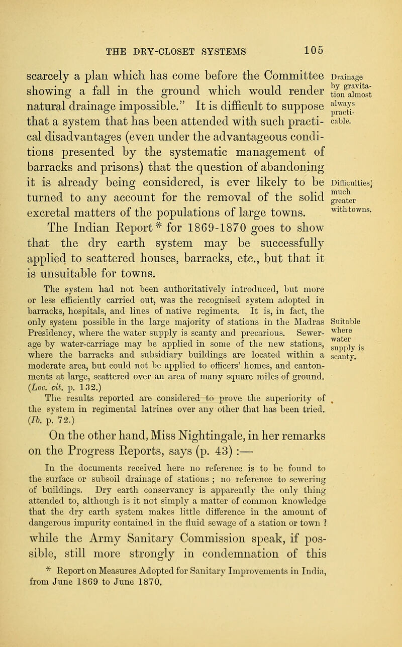 scarcely a plan wliich has come before the Committee Drainage showing a fall in the ground which would render tioiflimost natural drainap-e impossible. It is difficult to suppose ^^'■^J.^ or ^ r.i ^ practi- that a system that has been attended with such practi- cable. cal disadvantages (even under the advantageous condi- tions presented by the systematic management of barracks and prisons) that the question of abandoning it is already being considered, is ever likely to be Difficulties] turned to any account for the removal of the solid grater excretal matters of the populations of large towns. with towns. The Indian Eeport* for 1869-1870 goes to show that the dry earth system may be successfully applied to scattered houses, barracks, etc., but that it is unsuitable for towns. The system had not been authoritatively introduced, but more or less efficiently carried out, was the recognised system adopted in barracks, hospitals, and lines of native regiments. It is, in fact, the only system possible in the large majority of stations in the ]\Iadras Suitable Presidency, where the water supply is scanty and precarious. Sewer- where age by water-carriage may be applied in some of the new stations, s^„-,i^iy jg where the barracks and subsidiary buildings are located within a scanty. moderate area, but could not be applied to officers' homes, and canton- ments at large, scattered over an area of many square miles of ground. {Loc. cit. J). 132.) The results reported are considered to prove the superiority of the system in regimental latrines over any other that has been tried. {lb. p. 72.) On the other hand, Miss Nightingale, in her remarks on the Progress Reports, says (p. 43):— In the documents received here no reference is to be found to the surface or subsoil drainage of stations ; no reference to sewering of buildings. Dry earth conservancy is apparently the only thing attended to, although is it not simply a matter of common knowledge that the dry earth system makes little difference in the amount of dangerous impurity contained in the fluid sewage of a station or town ? while the Army Sanitary Commission speak, if pos- sible, still more strongly in condemnation of this * Report on Measures Adopted for Sanitary Improvements in India, from June 1869 to June 1870.