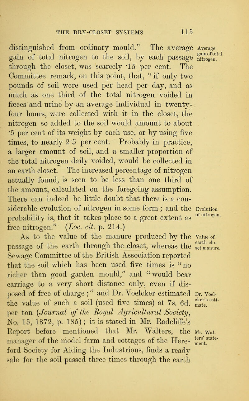 distinguished from ordinary mould. The average Average gain of total nitrogen to the soil, by each passage nitrogen.'^ through the closet, was scarcely '15 per cent. The Committee remark, on this point, that,  if only two pounds of soil were used per head per day, and as much as one third of the total nitrogen voided in faeces and urine by an average individual in twenty- four hours, were collected with it in the closet, the nitrogen so added to the soil would amount to about ■5 per cent of its weight by each use, or by using five times, to nearly 2'5 per cent. Probably in practice, a larger amount of soil, and a smaller proportion of the total nitrogen daily voided, would be collected in an earth closet. The increased percentage of nitrogen actually found, is seen to be less than one third of the amount, calculated on the foregoing assumption. There can indeed be little doubt that there is a con- siderable evolution of nitrogen in some form ; and the Evolution probability is, that it takes place to a great extent as °^°^*™°*^- free nitrogen. {Loc. cit. p. 214.) As to the value of the manure produced by the Vaiue of passage of the earth through the closet, whereas the setmanure. Sewage Committee of the British Association reported that the soil which has been used five times is  no richer than good garden mould, and would bear carriage to a very short distance only, even if dis- posed of free of charge ; and Dr. Voelcker estimated Dr. voei- the value of such a soil (used five times) at 7s. 6d. mate/^^^' per ton [Journal of the Royal Agricultural Society, No. 15, 1872, p. 185); it is stated in Mr. EadcliiFe's Report before mentioned that Mr. Walters, the Mr. wai- manager of the model farm and cottages of the Here- ment.'*''*^' ford Society for Aiding the Industrious, finds a ready sale for the soil passed three times through the earth