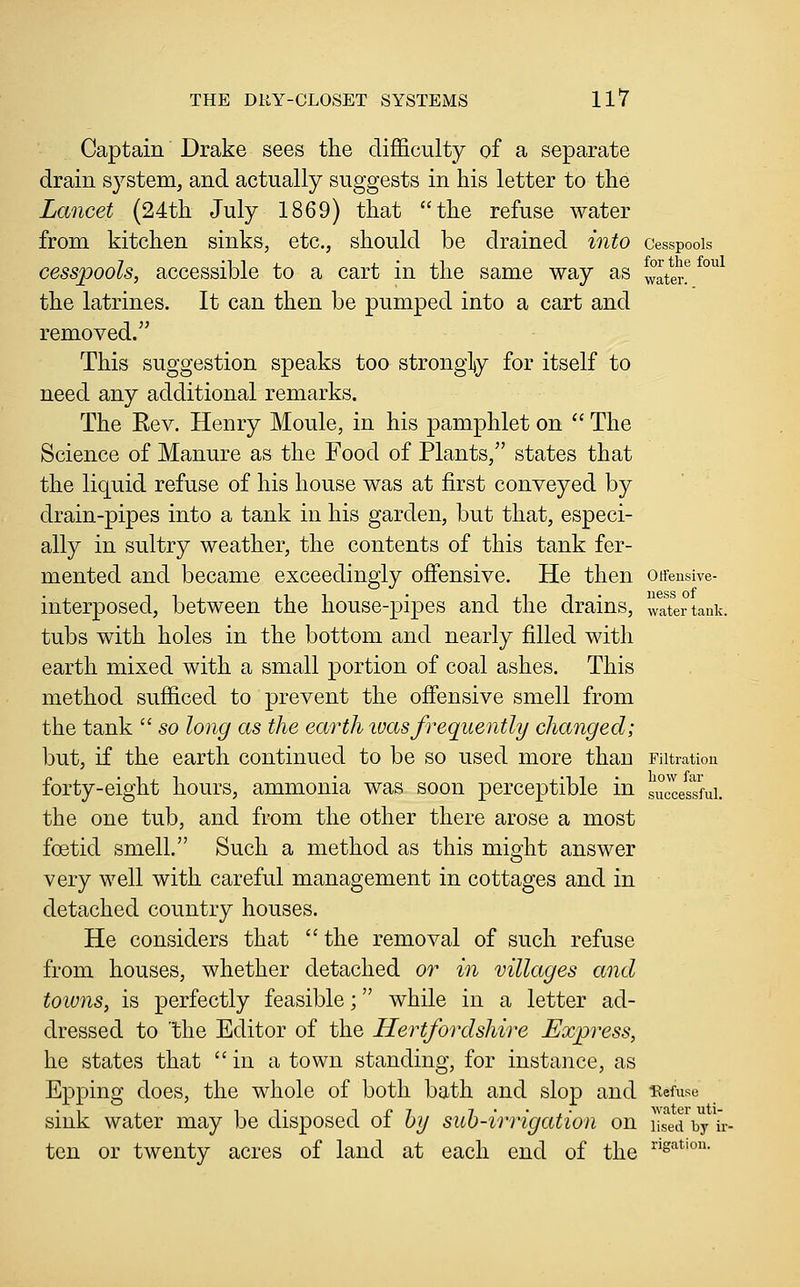 Captain' Drake sees the difficulty of a separate drain system, and actually suggests in his letter to the Lancet (24th July 1869) that the refuse water from kitchen sinks, etc., should be drained into cesspools cesspools, accessible to a cart in the same way as ^°ater! the latrines. It can then be pumped into a cart and removed. This suggestion speaks too strongly for itself to need any additional remarks. The Eev. Henry Moule, in his pamphlet on  The Science of Manure as the Food of Plants, states that the liquid refuse of his house was at first conveyed by drain-pipes into a tank in his garden, but that, especi- ally in sultry weather, the contents of this tank fer- mented and became exceedingly offensive. He then otrensive- interposed, between the house-pipes and the drains, water tank. tubs with holes in the bottom and nearly filled with earth mixed with a small portion of coal ashes. This method sufficed to prevent the offensive smell from the tank  so long as the earth luasfrequently changed; but, if the earth continued to be so used more than Filtration forty-eight hours, ammonia was soon perceptible in successful. the one tub, and from the other there arose a most foetid smell. Such a method as this might answer very well with careful management in cottages and in detached country houses. He considers that the removal of such refuse from houses, whether detached or in villages and towns, is perfectly feasible; while in a letter ad- dressed to 'the Editor of the Hertfordshire Express, he states that  in a town standing, for instance, as Epping does, the whole of both bath and slop and •Refuse sink water may be disposed of hy sub-irrigation on used hy u- ten or twenty acres of land at each end of the ^'sation.