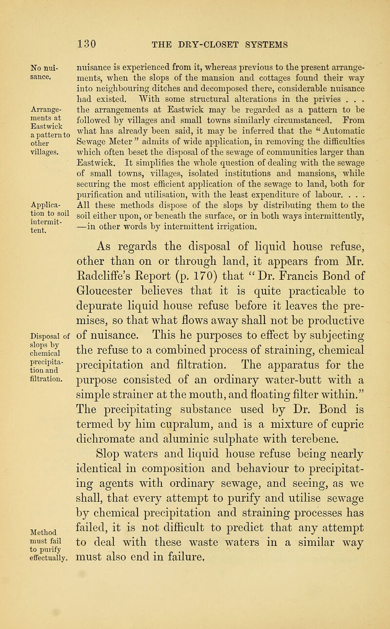 No nui- sance. Arrange- ments at Eastwick a pattern to other villages. Applica- tion to soil intermit- tent. Disposal of slops by chemical precipita- tion and filtration. Method mnst fail to purify effectually. nuisance is experienced from it, whereas previous to the present arrange- ments, when the slops of the mansion and cottages found their way into neighbouring ditches and decomposed there, considerable nuisance had existed. With some structural alterations in the privies , . . the arrangements at Eastwick may be regarded as a pattern to be followed by villages and small towns similarly circumstanced. From what has already been said, it may be inferred that the  Automatic Sewage Meter  admits of wide application, in removing the difficulties which often beset the disposal of the sewage of communities larger than Eastwick. It simplifies the whole question of dealing with the sewage of small towns, villages, isolated institutions and mansions, while securing the most efficient application of the sewage to land, both for purification and utilisation, with the least expenditure of labour. . . . All these methods dispose of the slops by distributing them to the soil either upon, or beneath the surface, or in both ways intermittently, —in other words by intermittent irrigation. As regards tlie disposal of liquid liouse refuse, other than on or through land, it appears from Mr. Eadcliffe's Keport (p. 170) that Dr. Francis Bond of Gloucester believes that it is quite practicable to depurate liquid house refuse before it leaves the pre- mises, so that what flows away shall not be productive of nuisance. This he purposes to effect by subjecting the refuse to a combined process of straining, chemical precipitation and filtration. The apparatus for the purpose consisted of an ordinary water-butt with a simple strainer at the mouth, and floating filter within. The precipitating substance used by Dr. Bond is termed by him cupralum, and is a mixture of cupric dichromate and aluminic sulphate with terebene. Slop waters and liquid house refuse being nearly identical in composition and behaviour to precipitat- ing agents with ordinary sewage, and seeing, as we shall, that every attempt to purify and utilise sewage by chemical precipitation and straining processes has failed, it is not difficult to predict that any attempt to deal with these waste waters in a similar way must also end in failure.