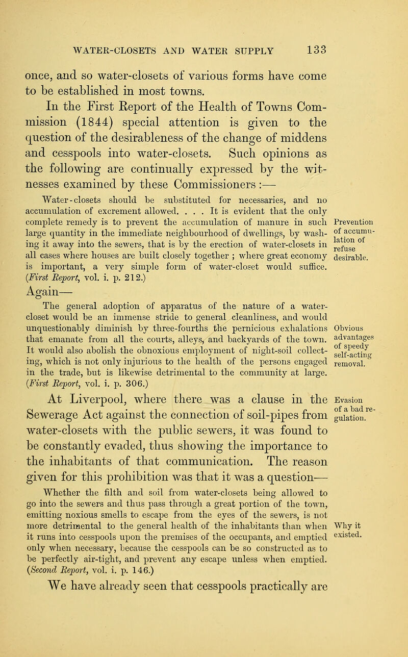 once, and so water-closets of various forms have come to be established in most towns. In the First Report of the Health of Towns Com- mission (1844) special attention is given to the question of the desirableness of the change of middens and cesspools into water-closets. Such opinions as the following are continually expressed by the wit- nesses examined by these Commissioners :— Water-closets should be substituted for necessaries, and no accumulation of excrement allowed. ... It is evident that tlie only complete remedy is to prevent the accumulation of manure in such large quantity in the immediate neighbourhood of dwellings, by wash- ing it away into the sewers, that is by the erection of water-closets in all cases where houses are built closely together ; where great economy is important, a very simple form of water-closet would suffice. {First Report, vol. i. p. 212.) Again— The general adoption of apparatus of the nature of a water- closet would be an immense stride to general cleanliness, and would unquestionably diminish by three-fourths the pernicious exhalations that emanate from all the courts, alleys, and backyards of the town. It would also abolish the obnoxious employment of night-soil collect- ing, which is not only injurious to the health of the persons engaged in the trade, but is likewise detrimental to the community at large. {First Report, vol. i. p. 306.) At Liverpool, where there was a clause in the Sewerage Act against the connection of soil-pipes from water-closets with the public sewers, it was found to be constantly evaded, thus showing the importance to the inhabitants of that communication. The reason given for this prohibition was that it was a question— Whether the filth and soil from water-closets being allowed to go into the sewers and thus pass through a great portion of the town, emitting noxious smells to escape from the eyes of the sewers, is not more detrimental to the general health of the inhabitants than when it runs into cesspools upon the premises of the occupants, and emptied only when necessary, because the cesspools can be so constructed as to be perfectly air-tight, and prevent any escape unless when emptied. {Second Report, vol. i. p. 146.) We have already seen that cesspools practically are Prevention of accumu- lation of refuse desirable. Obvious advantages of speedy self-acting- removal. Evasion of a bad re- gulation. Why it existed.