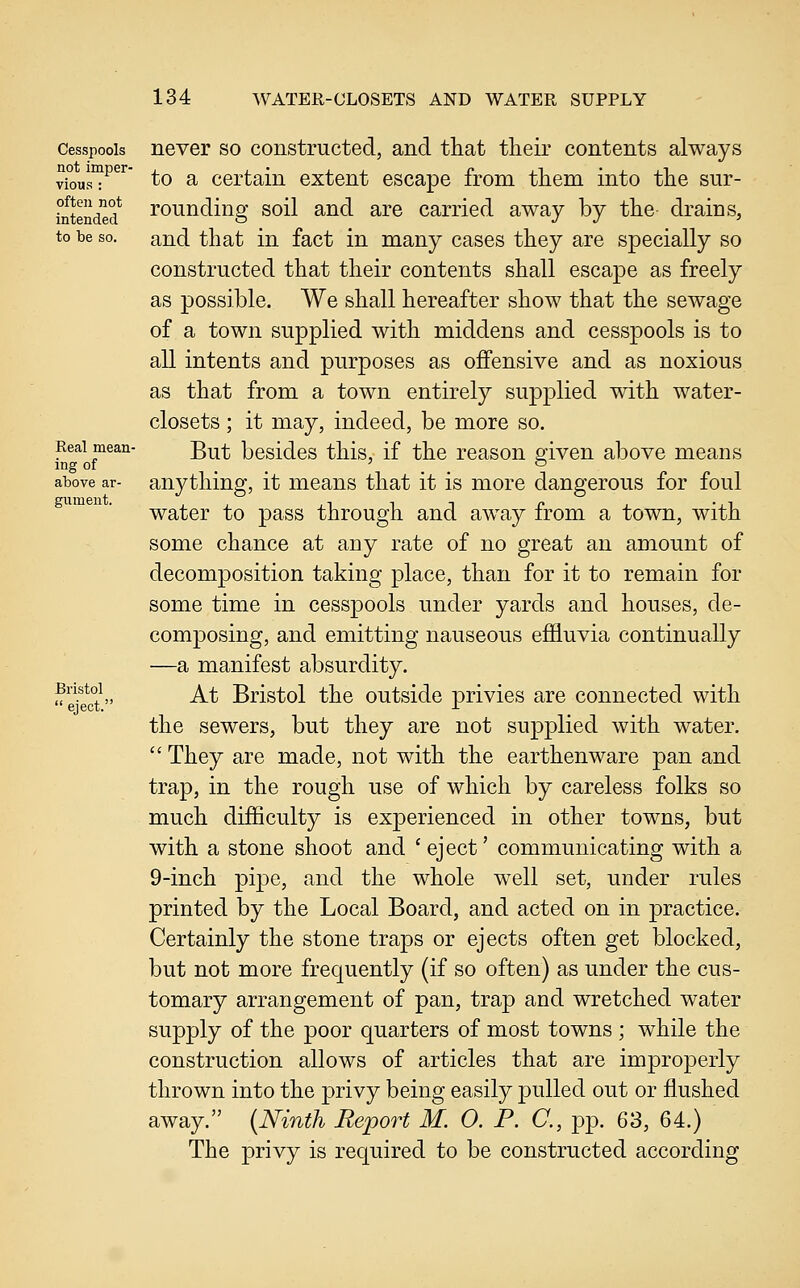 Cesspools not imper- vious : often not intended to be so. Real mean- ing of above ar- gument. Bristol  eject. never so constructed, and tliat their contents always to a certain extent escape from tliem into the sur- rounding soil and are carried away by the drains, and that in fact in many cases they are specially so constructed that their contents shall escape as freely as possible. We shall hereafter show that the sewage of a town supplied with middens and cesspools is to all intents and purposes as offensive and as noxious as that from a town entirely supjolied with water- closets ; it may, indeed, be more so. But besides this, if the reason given above means anything, it means that it is more dangerous for foul water to pass through and away from a town, with some chance at any rate of no great an amount of decomposition taking place, than for it to remain for some time in cesspools under yards and houses, de- composing, and emitting nauseous effluvia continually —a manifest absurdity. At Bristol the outside privies are connected with the sewers, but they are not supplied with water.  They are made, not with the earthenware pan and trap, in the rough use of which by careless folks so much difficulty is experienced in other towns, but with a stone shoot and 'eject' communicating with a 9-inch pipe, and the whole well set, under rules printed by the Local Board, and acted on in practice. Certainly the stone traps or ejects often get blocked, but not more frequently (if so often) as under the cus- tomary arrangement of pan, trap and wretched water supply of the poor quarters of most towns ; while the construction allows of articles that are improperly thrown into the privy being easily pulled out or flushed away. {Ninth Report M. 0. P. C, pp. 63, 64.) The privy is required to be constructed according