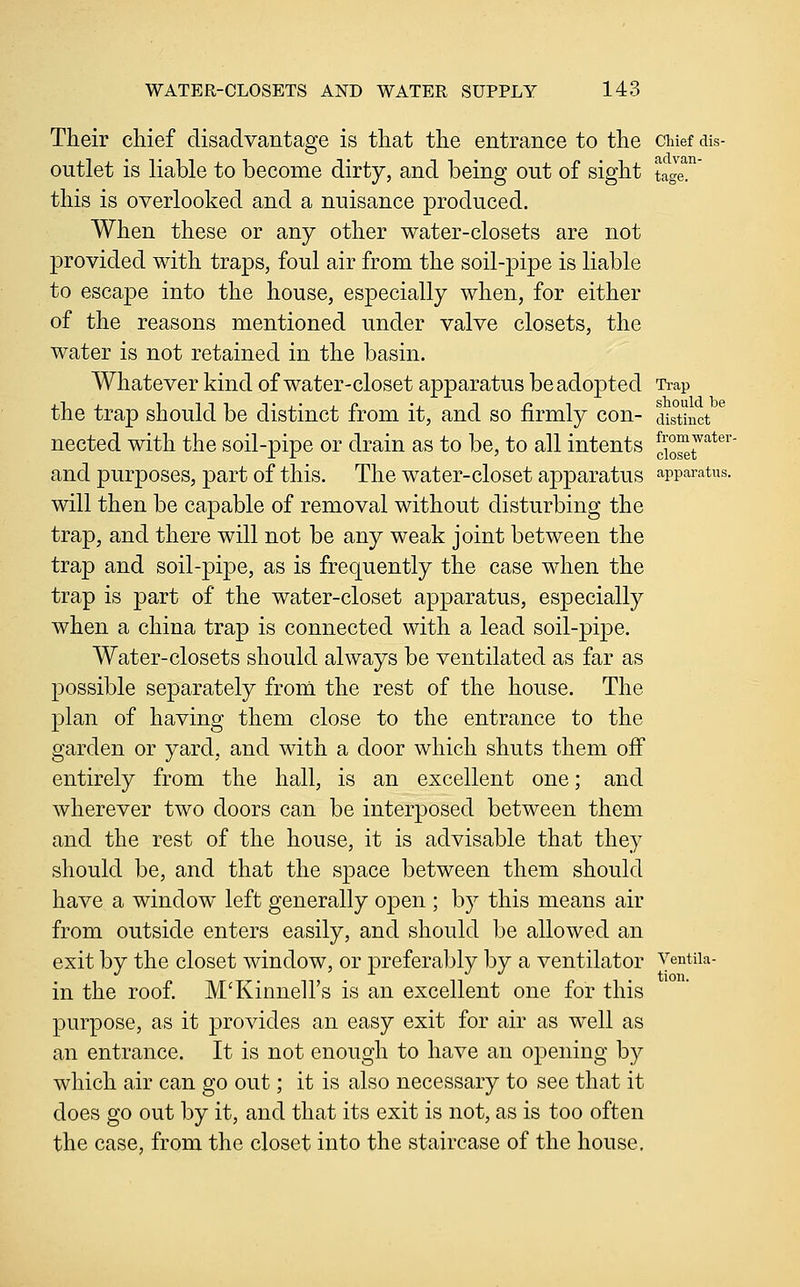 Their chief disadvantage is that the entrance to the chief dis- outlet is liable to become dirty, and being out of sight tag^^ this is overlooked and a nuisance produced. When these or any other water-closets are not provided with traps, foul air from the soil-pipe is liable to escape into the house, especially when, for either of the reasons mentioned under valve closets, the water is not retained in the basin. Whatever kind of water-closet apparatus be adopted Trap the trap should be distinct from it, and so firmly con- dis°tinct ^ nected with the soil-pipe or drain as to be, to all intents ^1°^^^'^**^'' and purposes, part of this. The water-closet apparatus apparatus. will then be capable of removal without disturbing the trap, and there will not be any weak joint between the trap and soil-pipe, as is frequently the case when the trap is part of the water-closet apparatus, especially when a china trap is connected with a lead soil-pipe. Water-closets should always be ventilated as far as possible separately from the rest of the house. The plan of having them close to the entrance to the garden or yard, and with a door which shuts them off entirely from the hall, is an excellent one; and wherever two doors can be interposed between them and the rest of the house, it is advisable that they should be, and that the space between them should have a window left generally open ; by this means air from outside enters easily, and should be allowed an exit by the closet window, or preferably by a ventilator Ventiia- in the roof. M'Kinnell's is an excellent one for this purpose, as it provides an easy exit for air as well as an entrance. It is not enough to have an opening by which air can go out; it is also necessary to see that it does go out by it, and that its exit is not, as is too often the case, from the closet into the staircase of the house.
