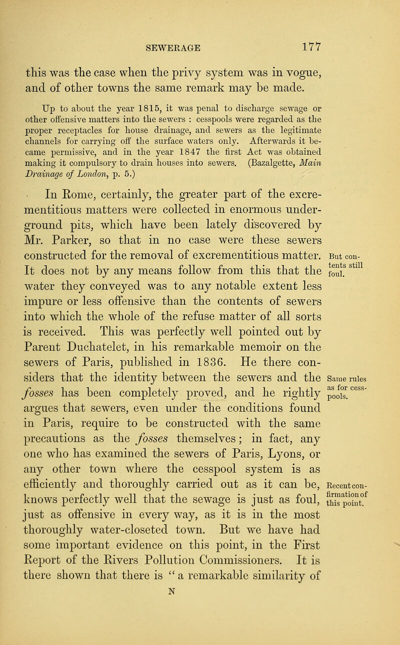 this was the case when the privy system was in vogue, and of other towns the same remark may be made. Up to about the year 1815, it was penal to discharge sewage or other offensive matters into the sewers : cesspools were regarded as the proper receptacles for house drainage, and sewers as the legitimate channels for carrying off the surface waters only. Afterwards it be- came permissive, and in the year 1847 the first Act was obtained making it compulsory to drain houses into sewers, (Bazalgette, Main Diuinage of London, p. 5.) In Eome, certainly, the greater part of the excre- mentitious matters were collected in enormous under- ground pits, which have been lately discovered by Mr. Parker, so that in no case were these sewers constructed for the removal of excrementitious matter. But con- It does not by any means follow from this that the foJi.^ water they conveyed was to any notable extent less impure or less offensive than the contents of sewers into which the whole of the refuse matter of all sorts is received. This was perfectly well pointed out by Parent Duchatelet, in his remarkable memoir on the sewers of Paris, published in 1836. He there con- siders that the identity between the sewers and the same mies fosses has been completely proved, and he rightly pools!'^^^^ argues that sewers, even under the conditions found in Paris, require to be constructed with the same precautions as the fosses themselves; in fact, any one who has examined the sewers of Paris, Lyons, or any other town where the cesspool system is as efficiently and thoroughly carried out as it can be. Recent con- knows perfectly well that the sewage is just as foul, S pXt!^ just as offensive in every way, as it is in the most thoroughly water-closeted town. But we have had some important evidence on this point, in the First Eeport of the Rivers Pollution Commissioners. It is there shown that there is  a remarkable similarity of N