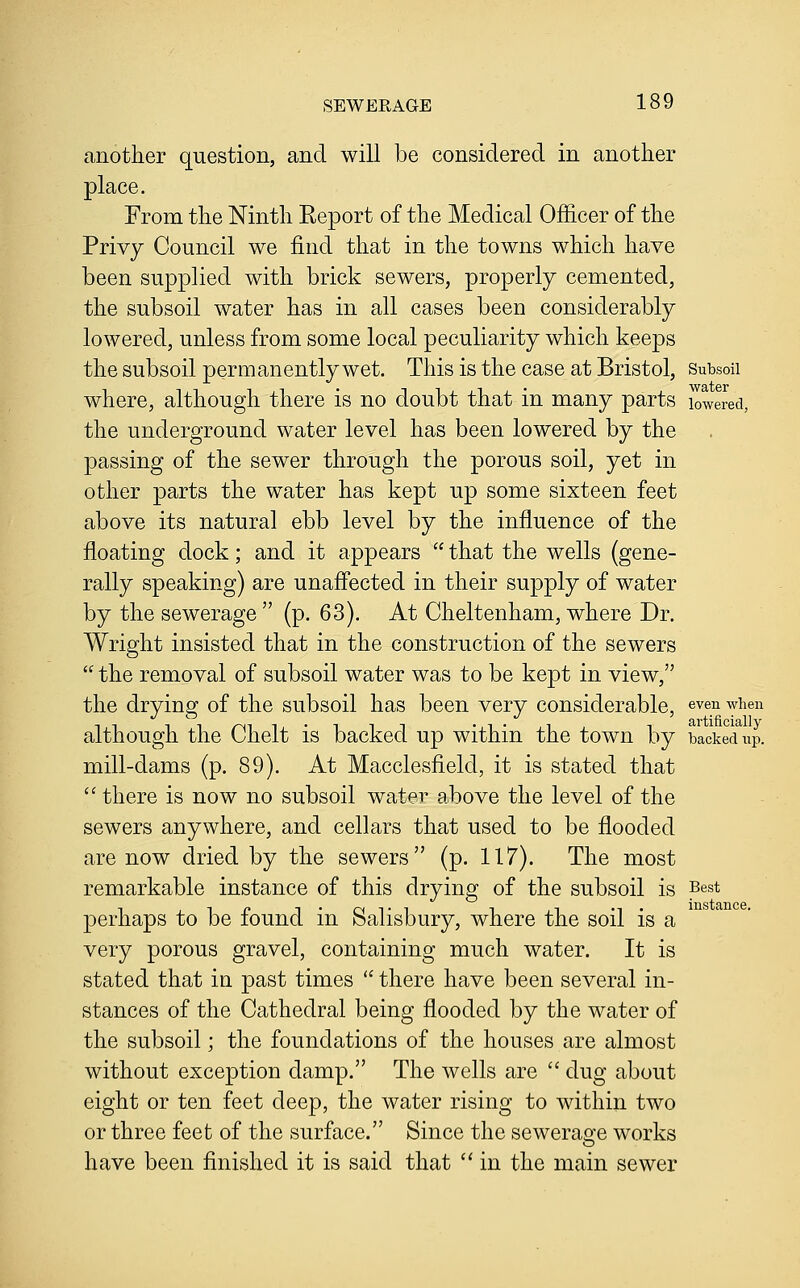 another question, and will be considered in another place. From the Ninth Report of the Medical Officer of the Privy Council we find that in the towns which have been supplied with brick sewers, properly cemented, the subsoil water has in all cases been considerably lowered, unless from some local peculiarity which keeps the subsoil permanently wet. This is the case at Bristol, Subsoii where, although there is no doubt that in many parts lowered, the underground water level has been lowered by the passing of the sewer through the porous soil, yet in other parts the water has kept up some sixteen feet above its natural ebb level by the influence of the floating dock; and it appears  that the wells (gene- rally speaking) are unaffected in their supply of water by the sewerage  (p. 63). At Cheltenham, where Dr. Wright insisted that in the construction of the sewers  the removal of subsoil water was to be kept in view, the drying of the subsoil has been very considerable, eve^i when although the Chelt is backed up within the town by backed up. mill-dams (p. 89). At Macclesfield, it is stated that '' there is now no subsoil water above the level of the sewers anywhere, and cellars that used to be flooded are now dried by the sewers (p. 117). The most remarkable instance of this drying of the subsoil is Best perhaps to be found in Salisbury, where the soil is a very porous gravel, containing much water. It is stated that in past times  there have been several in- stances of the Cathedral being flooded by the water of the subsoil; the foundations of the houses are almost without exception damp. The wells are  dug about eight or ten feet deep, the water rising to within two or three feet of the surface. Since the sewerao-e works have been finished it is said that  in the main sewer