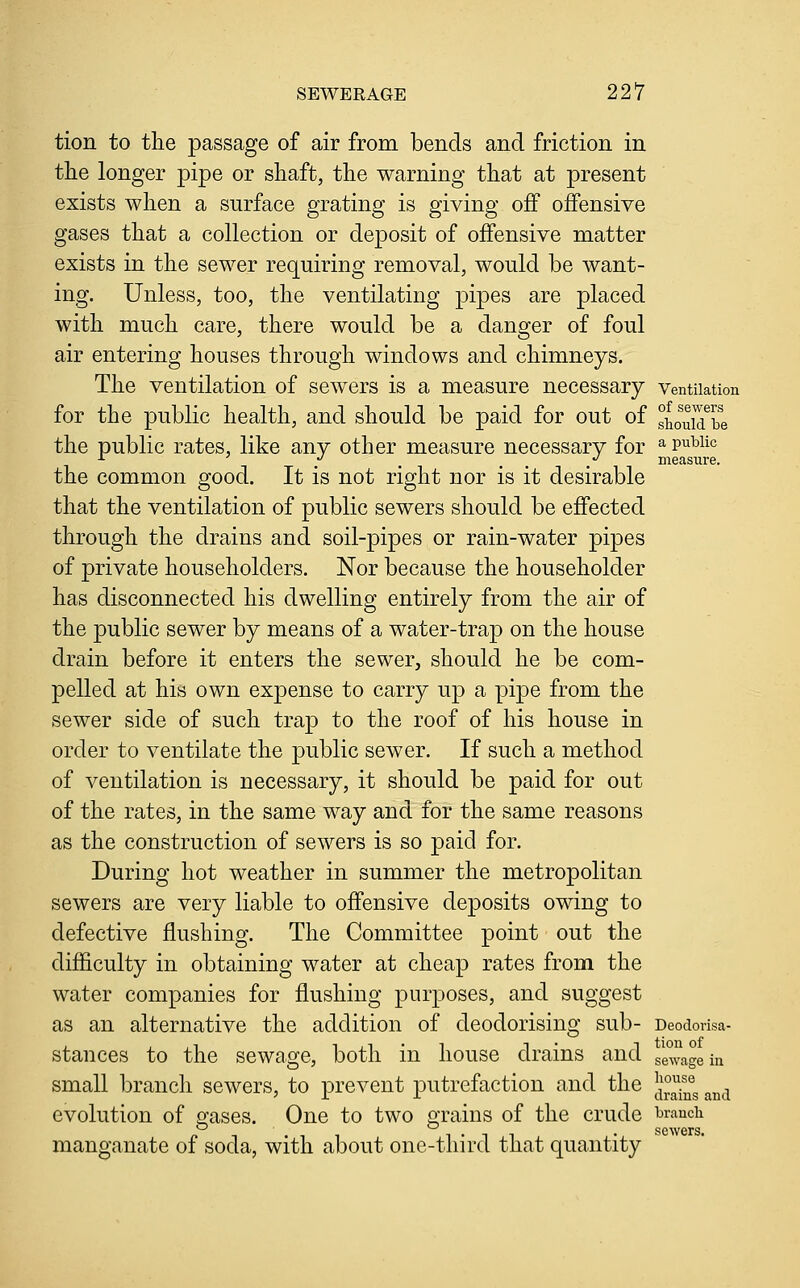 tion to the passage of air from bends and friction in the longer pipe or shaft, the warning that at present exists when a surface grating is giving off offensive gases that a collection or deposit of offensive matter exists in the sewer requiring removal, would be want- ing. Unless, too, the ventilating pipes are placed with much care, there would be a danger of foul air entering houses through windows and chimneys. The ventilation of sewers is a measure necessary ventilation for the public health, and should be paid for out of shouidTe the public rates, like any other measure necessary for ^ ^^^^^^ ^ y ^ ... measure. the common good. It is not right nor is it desirable that the ventilation of public sewers should be effected through the drains and soil-pipes or rain-water pipes of private householders. Nor because the householder has disconnected his dwelling entirely from the air of the public sewer by means of a water-trap on the house drain before it enters the sewer, should he be com- pelled at his own expense to carry up a pipe from the sewer side of such trap to the roof of his house in order to ventilate the public sewer. If such a method of ventilation is necessary, it should be paid for out of the rates, in the same way and for the same reasons as the construction of sewers is so paid for. During hot weather in summer the metropolitan sewers are very liable to offensive deposits owing to defective flushing. The Committee point out the difficulty in obtaining water at cheap rates from the water companies for flushing purposes, and suggest as an alternative the addition of deodorising sub- Deodorisa- stances to the sewao^e, both in house drains and small branch sewers, to prevent putrefaction and the evolution of gases. One to two o-rains of the crude i^raucii manganate of soda, with about one-third that quantity tion of sewage in honse drains and