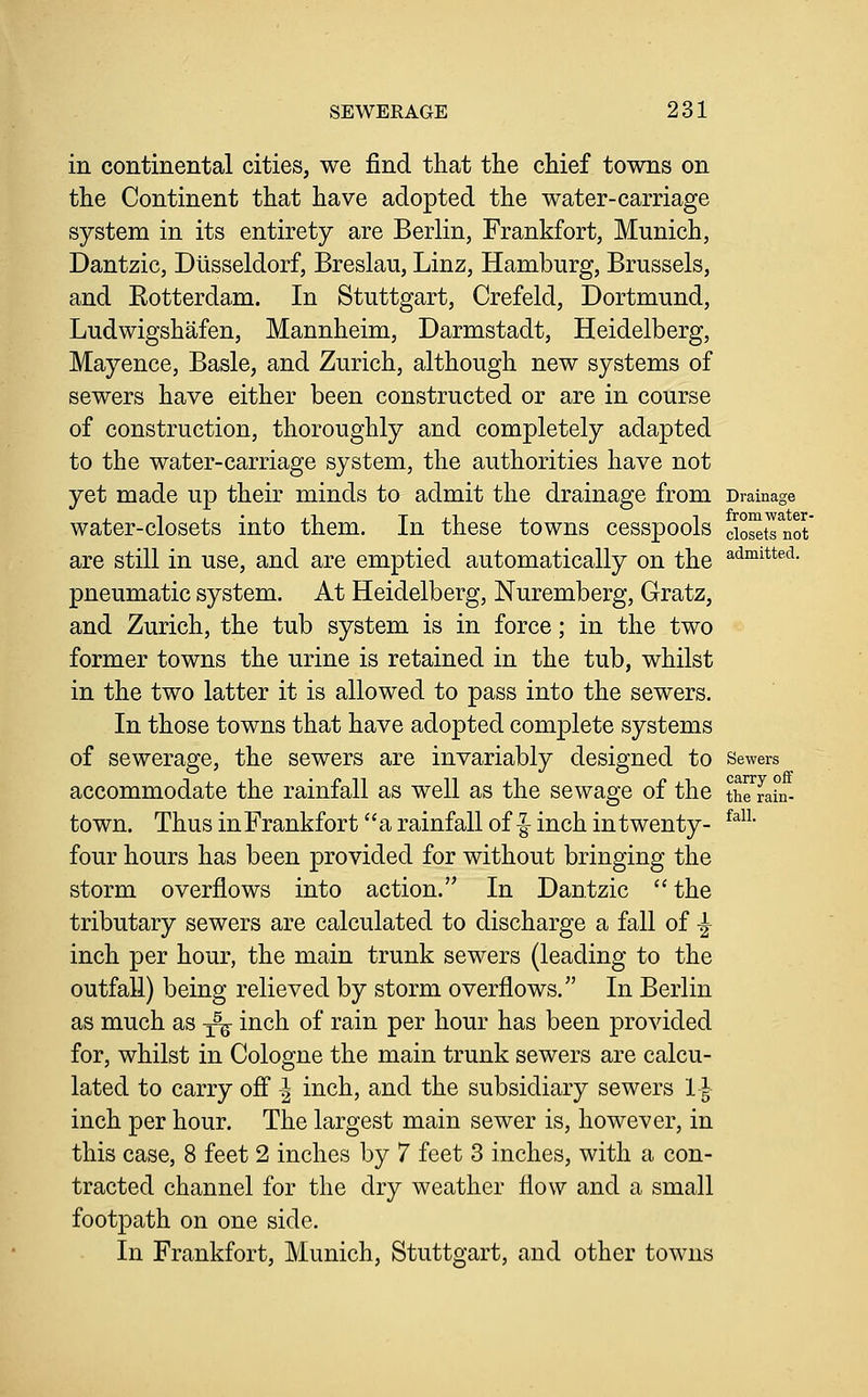 in continental cities, we find that the chief towns on the Continent that have adopted the water-carriage system in its entirety are Berlin, Frankfort, Munich, Dantzic, Diisseldorf, Breslau, Linz, Hamburg, Brussels, and Eotterdam. In Stuttgart, Crefeld, Dortmund, Ludwigshafen, Mannheim, Darmstadt, Heidelberg, Mayence, Basle, and Zurich, although new systems of sewers have either been constructed or are in course of construction, thoroughly and completely adapted to the water-carriage system, the authorities have not yet made up their minds to admit the drainage from Drainage water-closets into them. In these towns cesspools cwTnot' are still in use, and are emptied automatically on the ^<i°iitt^<^- pneumatic system. At Heidelberg, Nuremberg, Gratz, and Zurich, the tub system is in force; in the two former towns the urine is retained in the tub, whilst in the two latter it is allowed to pass into the sewers. In those towns that have adopted complete systems of sewerage, the sewers are invariably designed to sewers accommodate the rainfall as well as the sewage of the theTahi- town. Thus in Frankfort a rainfall of |^ inch in twenty- four hours has been provided for without bringing the storm overflows into action. In Dantzic  the tributary sewers are calculated to discharge a fall of -| inch per hour, the main trunk sewers (leading to the outfall) being relieved by storm overflows. In Berlin as much as ^ inch of rain per hour has been provided for, whilst in Cologne the main trunk sewers are calcu- lated to carry ofl ^ inch, and the subsidiary sewers 11 inch per hour. The largest main sewer is, however, in this case, 8 feet 2 inches by 7 feet 3 inches, with a con- tracted channel for the dry weather flow and a small footpath on one side. In Frankfort, Munich, Stuttgart, and other towns ram- fall.