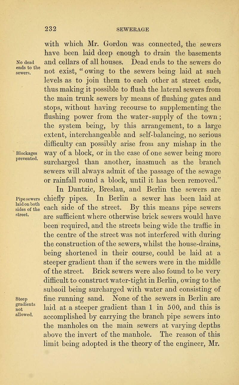 with which Mr. Gordon was connected, the sewers have been laid deep enough to drain the basements No dead and ccllars of all houses. Dead ends to the sewers do sowers? ^ not exist,  owing to the sewers being laid at such levels as to join them to each other at street ends, thus making it possible to flush the lateral sewers from the main trunk sewers by means of flushing gates and stops, without having recourse to supplementing the flushing power from the water-supply of the town; the system being, by this arrangement, to a large extent, interchangeable and self-balancing, no serious difliculty can possibly arise from any mishap in the ■ Blockages way of a block, or in the case of one sewer being more preven e , g^p(3jjg^j.gQ(]^ than another, inasmuch as the branch sewers will always admit of the passage of the sewage or rainfall round a block, until it has been removed. In Dantzic, Breslau, and Berlin the sewers are Pipe sewers chicfly pipcs. In Berlin a sewer has been laid at laid on both i • i i» j_i x j_ T> j_t • sides of the ©ach Side 01 the street, i^y this means pipe sewers street. ^^^ sufficient wlicrc otherwise brick sewers would have been required, and the streets being wide the traffic in the centre of the street was not interfered with during the construction of the sewers, whilst the house-drains, being shortened in their course, could be laid at a steeper gradient than if the sewers were in the middle of the street. Brick sewers were also found to be very difficult to construct water-tight in Berlin, owing to the subsoil being surcharged with water and consisting of steep fine running sand. None of the sewers in Berlin are not ^^^^ laid at a steeper gradient than 1 in 500, and this is accomplished by carrying the branch pipe sewers into the manholes on the main sewers at varying depths above the invert of the manhole. The reason of this limit being adopted is the theory of the engineer, Mr. allowed.