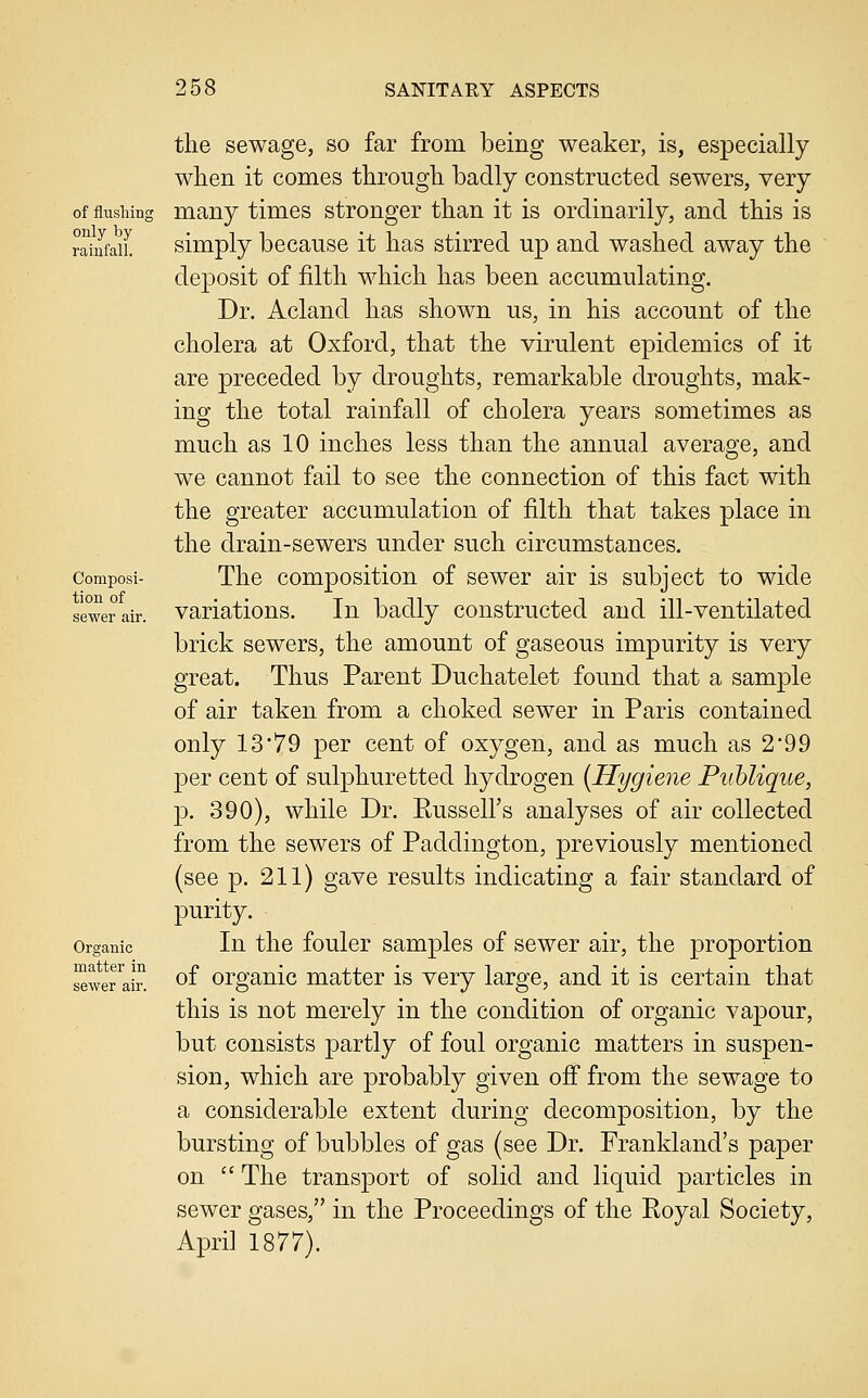 tiou of sewer air. 258 SANITARY ASPECTS the sewage, so far from being weaker, is, especially when it comes through badly constructed sewers, very of flushing many times stronger than it is ordinarily, and this is ?5nfaiL simply because it has stirred up and washed away the deposit of filth which has been accumulating. Dr. Acland has shown us, in his account of the cholera at Oxford, that the virulent epidemics of it are preceded by droughts, remarkable droughts, mak- ing the total rainfall of cholera years sometimes as much as 10 inches less than the annual average, and we cannot fail to see the connection of this fact with the greater accumulation of filth that takes place in the drain-sewers under such circumstances. composi- The composition of sewer air is subject to wide variations. In badly constructed and ill-ventilated brick sewers, the amount of gaseous impurity is very great. Thus Parent Duchatelet found that a sample of air taken from a choked sewer in Paris contained only 13'79 per cent of oxygen, and as much as 2'99 per cent of sulphuretted hydrogen [Hygiene Piihlique, p. 390), while Dr. Eussell's analyses of air collected from the sewers of Paddington, previously mentioned (see p. 211) gave results indicating a fair standard of purity. Organic In the foulcr samples of sewer air, the proportion of organic matter is very large, and it is certain that this is not merely in the condition of organic vapour, but consists partly of foul organic matters in suspen- sion, which are probably given off from the sewage to a considerable extent during decomposition, by the bursting of bubbles of gas (see Dr. Frankland's paper on  The transport of solid and liquid particles in sewer gases, in the Proceedings of the Royal Society, April 1877). matter in sewer air,