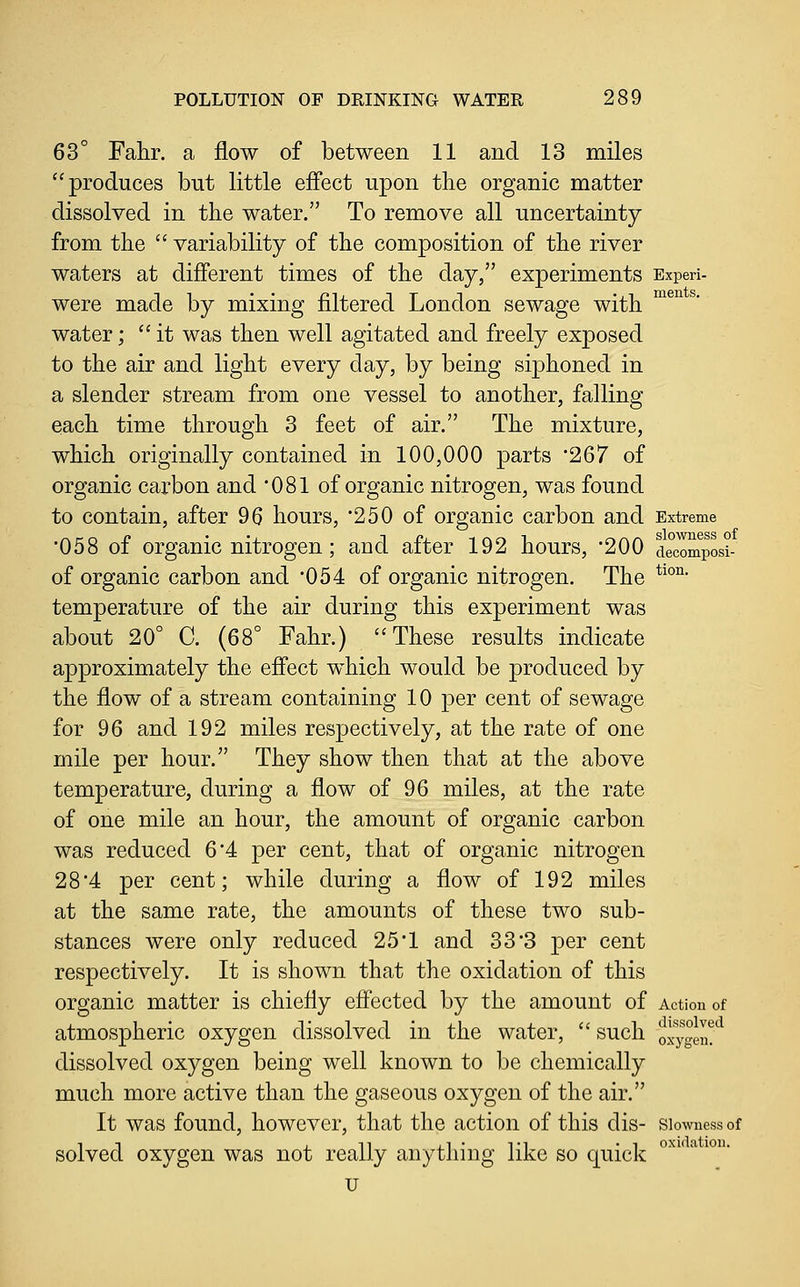 63° Fahr. a flow of between 11 and 13 miles produces but little effect upon the organic matter dissolved in the water. To remove all uncertainty from the  variability of the composition of the river waters at different times of the day, experiments Experi- were made by mixing filtered London sewage with ^^^^ ^' water; it was then well agitated and freely exposed to the air and light every day, by being siphoned in a slender stream from one vessel to another, falling each time through 3 feet of air. The mixture, which originally contained in 100,000 parts '267 of organic carbon and 081 of organic nitrogen, was found to contain, after 96 hours, 250 of organic carbon and Extreme '058 of organic nitrogen; and after 192 hours, '200 de°c^mposi- of organic carbon and '054 of organic nitrogen. The *^°^ temperature of the air during this experiment was about 20° C. (68° Fahr.) These results indicate approximately the effect which would be produced by the flow of a stream containing 10 per cent of sewage for 96 and 192 miles respectively, at the rate of one mile per hour. They show then that at the above temperature, during a flow of 96 miles, at the rate of one mile an hour, the amount of organic carbon was reduced 6*4 per cent, that of organic nitrogen 284 per cent; while during a flow of 192 miles at the same rate, the amounts of these two sub- stances were only reduced 25*1 and 333 per cent respectively. It is shown that the oxidation of this organic matter is chiefly effected by the amount of Action of atmospheric oxygen dissolved in the water,  such oiygen!^ dissolved oxygen being well known to be chemically much more active than the gaseous oxygen of the air. It was found, however, that the action of this dis- slowness of solved oxygen was not really anything like so quick u