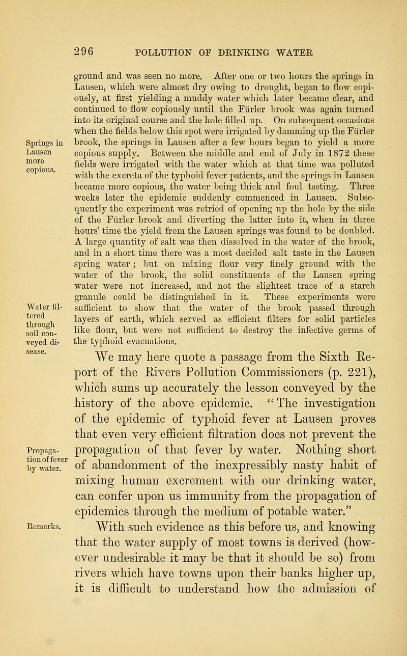 Springs in Lausen more copious. Water fil- tered through soil con- veyed di- sease. Propaga- tion of fever by water. Remarks. ground and was seen no more. After one or two hours tlie springs in Laiisen, which were almost dry owing to drought, began to flow copi- ously, at first yielding a muddy water which later became clear, and continued to flow copiously until the Fiirler brook was again turned into its original course and the hole filled up. On subsec[uent occasions when the fields below this spot were irrigated by damming up the Fiirler brook, the springs in Lausen after a few hours began to yield a more copious supply. Between the middle and end of July in 1872 these fields were irrigated with the water which at that time was polluted with the excreta of the typhoid fever patients, and the springs in Lausen became more copious, the water being thick and fou.1 tasting. Three weeks later the epidemic suddenly commenced in Lausen. Subse- quently the experiment was retried of opening up the hole by the side of the Fiirler brook and diverting the latter into it, when in three hours' time the yield from the Lausen springs was found to be doubled. A large quantity of salt was then dissolved in the water of the brook, and in a short time there was a most decided salt taste in the Lausen spring water; but on mixing flour very finely ground with the water of the brook, the solid constitiients of the Lausen spring water were not increased, and not the slightest trace of a starch granule could be distinguished in it. These experiments were sufiicient to show that the water of the brook passed through layers of earth, which served as efficient filters for solid particles like flour, but were not sufficient to destroy the infective germs of the typhoid evacuations. We may here quote a passage from the Sixth Re- port of the Rivers Pollution Commissioners (p. 221), which sums up accurately the lesson conveyed by the history of the above epidemic. The investigation of the epidemic of typhoid fever at Lausen proves that even very efficient filtration does not prevent the propagation of that fever by water. Nothing short of abandonment of the inexpressibly nasty habit of mixing human excrement with our drinking water, can confer upon us immunity from the propagation of epidemics through the medium of potable water. With such evidence as this before us, and knowing that the water supply of most towns is derived (how- ever undesirable it may be that it should be so) from rivers which have towns upon their banks higher up, it is difficult to understand how the admission of