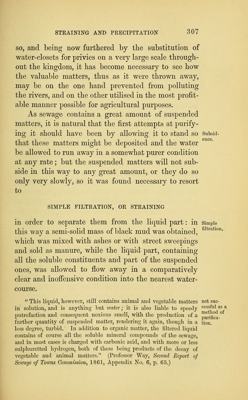 SO, and being now furtliered by the substitution of water-closets for privies on a very large scale through- out the kingdom, it has become necessary to see how the valuable matters, thus as it were thrown away, may be on the one hand prevented from polluting the rivers, and on the other utilised in the most profit- able manner possible for agricultural purposes. As sewage contains a great amount of suspended matters, it is natural that the first attempts at purify- ing it should have been by allowing it to stand so Sutsid- that these matters might be deposited and the water be allowed to run away in a somewhat purer condition at any rate; but the suspended matters will not sub- side in this way to any great amount, or they do so only very slowly, so it was found necessary to resort to SIMPLE FILTEATION, OR STRAINING in order to separate them from the liquid part: in simple this way a semi-solid mass of black mud was obtained, ^^*^^*^°' which was mixed with ashes or with street sweepings and sold as manure, while the liquid part, containing all the soluble constituents and part of the suspended ones, was allowed to flow away in a comparatively clear and inofi'ensive condition into the nearest water- course.  This liquid, however, still contains animal and vegetable matters not sue- in solution, and is anything but water; it is also liable to speedy cessful as a putrefaction and consequent noxious smell, -wifh. the production of a p^^nfica- further quantity of suspended matter, rendering it again, though in a tion. less degree, turbid. In addition to organic matter, the filtered liquid contains of course all the soluble mineral compounds of the sewage, and in most cases is charged with carbonic acid, and with more or less suliDhuretted hydrogen, both of these being products of tlie decay of vegetable and animal matters. (Professor Way, Second Report of Seivage of Towns Commission, 1861, Appendix No. 6, p. 65.)