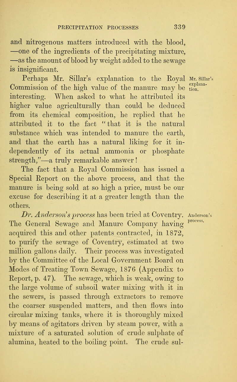 and nitrogenous matters introduced with the blood, —one of the ingredients of the precipitating mixture, —as the amount of blood by weight added to the sewage is insignificant. Perhaps Mr. Sillar's explanation to the Eoyal Mr. suiar's Commission of the high value of the manure may be tkm.^^^' interestino;. When asked to what he attributed its higher value agriculturally than could be deduced from its chemical composition, he replied that he attributed it to the fact that it is the natural substance which was intended to manure the earth, and that the earth has a natural liking for it in- dependently of its actual ammonia or phosphate strength,—a truly remarkable answer ! The fact that a Eoyal Commission has issued a Special Eeport on the above process, and that the manure is being sold at so high a price, must be our excuse for describing it at a greater length than the others. Dr. Anderson^s 2^T0cess has been tried at Coventry. Anderson's The General Sewage and Manure Company having ^^°'^^^^- acquired this and other patents contracted, in 1872, to purify the sewage of Coventry, estimated at two million gallons daily. Their process was investigated by the Committee of the Local Government Board on Modes of Treating Town Sewage, 1876 (Appendix to Eeport, p. 47). The sewage, which is weak, owing to the large volume of subsoil water mixing with it in the sewers, is passed through extractors to remove the coarser suspended matters, and then flows into circular mixing tanks, where it is thoroughly mixed by means of agitators driven by steam power, with a mixture of a saturated solution of crude sulphate of alumina, heated to the boiling point. The crude sul-