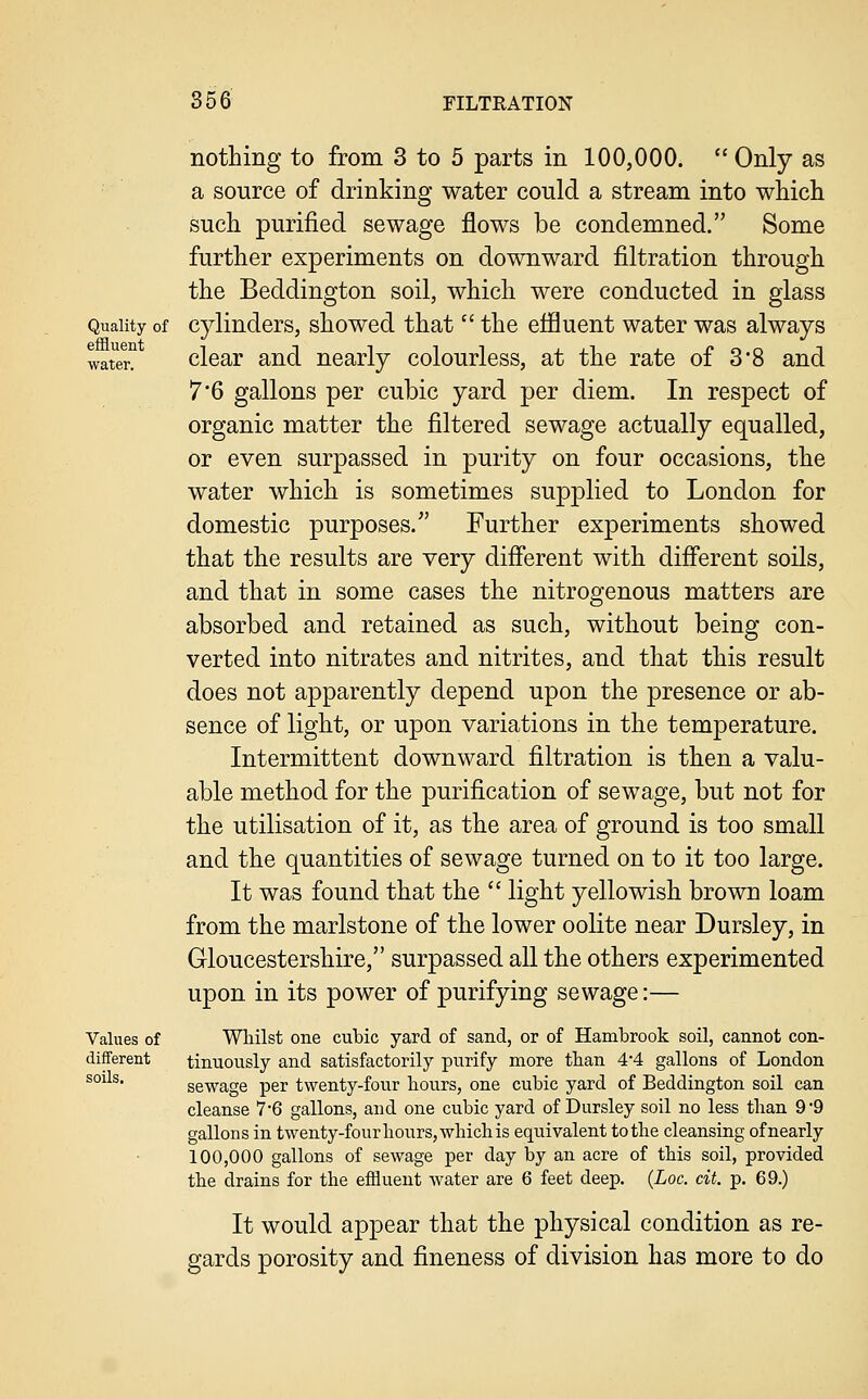 nothing to from 3 to 5 parts in 100,000.  Only as a source of drinking water could a stream into whicli such purified sewage flows be condemned. Some further experiments on downward filtration through the Beddington soil, which were conducted in glass Quality of Cylinders, showed that  the effluent water was always water^ clcar and nearly colourless, at the rate of 3*8 and 7*6 gallons per cubic yard per diem. In respect of organic matter the filtered sewage actually equalled, or even surpassed in purity on four occasions, the water which is sometimes supplied to London for domestic purposes. Further experiments showed that the results are very difl'erent with difi'erent soils, and that in some cases the nitrogenous matters are absorbed and retained as such, without being con- verted into nitrates and nitrites, and that this result does not apparently depend upon the presence or ab- sence of light, or upon variations in the temperature. Intermittent downward filtration is then a valu- able method for the purification of sewage, but not for the utilisation of it, as the area of ground is too small and the quantities of sewage turned on to it too large. It was found that the  light yellowish brown loam from the marlstone of the lower oolite near Dursley, in Gloucestershire, surpassed all the others experimented upon in its power of purifying sewage:— Values of Wliilst one cubic yard of sand, or of Hambrook soil, cannot con- different tinuously and satisfactorily purify more than 4*4 gallons of London sewage per twenty-four bours, one cubic yard of Beddington soil can cleanse 7'6 gallons, and one cubic yard of Dursley soil no less tban 9 '9 gallons in twenty-four bours, which is equivalent to the cleansing of nearly 100,000 gallons of sewage per day by an acre of this soil, provided tbe drains for the effluent water are 6 feet deep. (Loc. cit. p. 69.) It would appear that the physical condition as re- gards porosity and fineness of division has more to do soils.