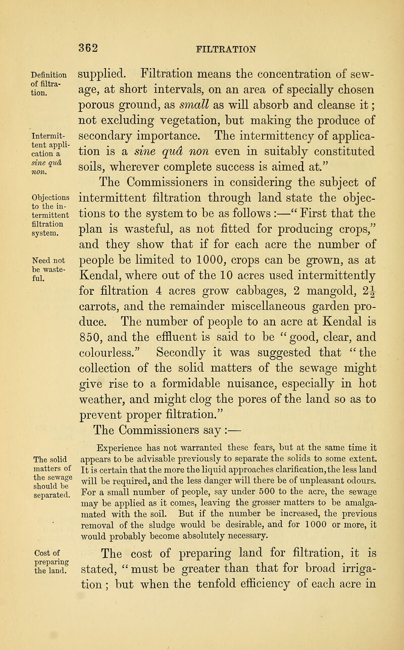 Definition of filtra- tion. Intermit- tent appli- cation a sine qud non. Objections to the in- termittent filtration system. Need not be waste- ful. The solid matters of the sewage should be separated. Cost of preparing the land. supplied. Filtration means the concentration of sew- age, at short intervals, on an area of specially chosen porous ground, as small as will absorb and cleanse it; not excluding vegetation, but making the produce of secondary importance. The intermittency of applica- tion is a sine qud non even in suitably constituted soils, wherever complete success is aimed at. The Commissioners in considering the subject of intermittent filtration through land state the objec- tions to the system to be as follows :— First that the plan is wasteful, as not fitted for producing crops, and they show that if for each acre the number of people be limited to 1000, crops can be grown, as at Kendal, where out of the 10 acres used intermittently for filtration 4 acres grow cabbages, 2 mangold, 2^ carrots, and the remainder miscellaneous garden pro- duce. The number of people to an acre at Kendal is 850, and the effluent is said to be good, clear, and colourless. Secondly it was suggested that the collection of the solid matters of the sewage might give rise to a formidable nuisance, especially in hot weather, and might clog the pores of the land so as to prevent proper filtration. The Commissioners say :— Experience has not warranted these fears, but at the same time it appears to be advisable previously to separate the solids to some extent. It is certain that the more the liquid approaches clarification, the less land will be required, and the less danger will there be of unpleasant odours. For a small number of people, say under 500 to the acre, the sewage may be applied as it comes, leaving the grosser matters to be amalga- mated with the soil. But if the number be increased, the previous removal of the sludge would be desirable, and for 1000 or more, it would probably become absolutely necessary. The cost of preparing land for filtration, it is stated,  must be greater than that for broad irriga- tion ; but when the tenfold efficiency of each acre in