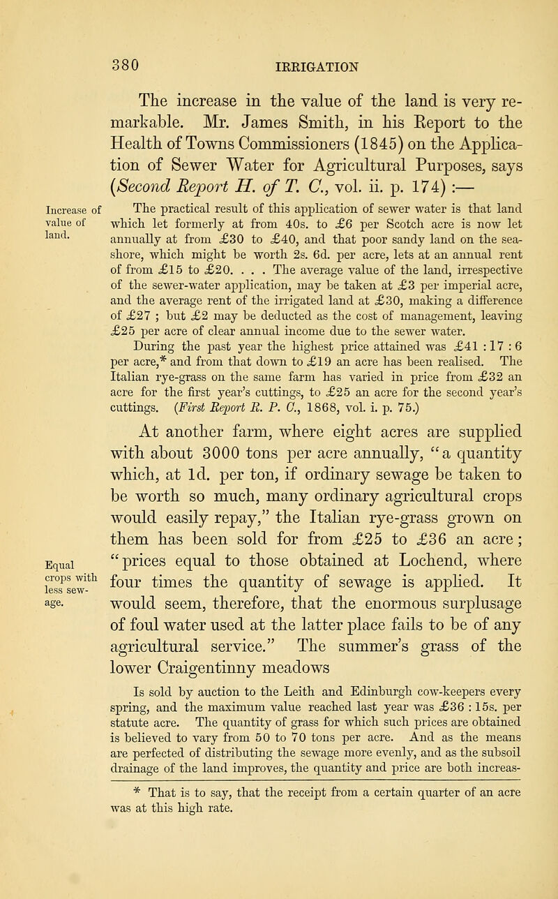 Increase of value of laud. The increase in the value of the land is very re- markable. Mr. James Smith, in his Eeport to the Health of Towns Commissioners (1845) on the Applica- tion of Sewer Water for Agricultural Purposes, says {Second Report H. of T. C, vol. ii. p. 174) :— The practical result of this application of sewer water is that land which, let formerly at from 40s, to £6 per Scotch acre is now let annually at from <£30 to ,£40, and that poor sandy land on the sea- shore, which might be worth 2s. 6d. per acre, lets at an aimual rent of from £l5 to £20. . . . The average value of the land, irrespective of the sewer-water application, may be taken at £3 per imperial acre, and the average rent of the irrigated land at £30, making a difference of £2V ; but £2 may be deducted as the cost of management, leaving £25 per acre of clear annual income due to the sewer water. During the past year the highest price attained was £41 : 17 :6 per acre,* and from that down to £19 an acre has been realised. The Italian rye-grass on the same farm has varied in price from ,£32 an acre for the first year's cuttings, to £25 an acre for the second year's cuttings. {First Report E. P. C, 1868, vol. i. p. 75.) At another farm, where eight acres are supplied with about 3000 tons per acre annually, a quantity which, at Id. per ton, if ordinary sewage be taken to be worth so much, many ordinary agricultural crops would easily repay, the Italian rye-grass grown on them has been sold for from £25 to £36 an acre; Equal prices equal to those obtained at Lochend, where crops with £q^j. ^ij32es thc Quantitv of sewage is applied. It less sew- rl J o Jr ir age. would seem, therefore, that the enormous surplusage of foul water used at the latter place fails to be of any agricultural service. The summer's grass of the lower Craigentinny meadows Is sold by auction to the Leith and Edinburgh cow-keepers every spring, and the maximum value reached last year was £36 : 15s. per statute acre. The quantity of grass for which such prices are obtained is believed to vary from 50 to 70 tons per acre. And as the means are perfected of distributing the sewage more evenly, and as the subsoil drainage of the land improves, the quantity and price are both increas- * That is to say, that the receipt from a certain quarter of an acre was at this high rate.