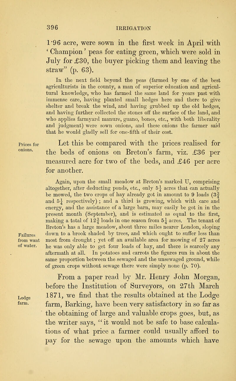 Prices for onions. Failures from want of water. Lodge farm. r96 acre, were sown in tlie first week in April with ' Champion' peas for eating green, which were sold in July for £30, the buyer picking them and leaving the straw (p. 63). In tlie next field beyond tlie peas (farmed by one of the best agriculturists in tlie county, a man of superior education and agricul- tural knowledge, who has farmed the same land for years past with immense care, having planted small hedges here and there to give shelter and break the wind, and having grubbed up the old hedges, and having further collected the stones off the surface of the land, and who applies farmyard manure, guano, bones, etc., with both liberality and judgment) were sown onions, and these onions the farmer said that he would gladly sell for one-fifth of their cost. Let this be compared with the prices realised for the beds of onions on Breton's farm, viz. £36 per measured acre for two of the beds, and £46 per acre for another. Again, upon the small meadow at Breton's marked U, comprising altogether, after deducting ponds, etc., only 5^ acres that can actually be mowed, the two crops of hay already got in amount to 9 loads (Bl- and 5^ respectively) ; and a third is growing, which with care and energy, and the assistance of a large barn, may easily be got in in the present month (September), and is estimated as equal to the first, making a total of 12|^ loads in one season from 5^ acres. The tenant of Breton's has a large meadow, about three miles nearer London, sloping down to a brook shaded by trees, and which ought to sufi'er less than most from drought ; yet ofi^ an available area for mowing of 27 acres he was only able to get four loads of hay, and there is scarcely any aftermath at all. In potatoes and carrots the figures run in about the same proportion between the sewaged and the unsewaged ground, while of green crops without sewage there were simply none (p. 70). From a paper read by Mr. Henry John Morgan, before the Institution of Surveyors, on 27th March 1871, we find that the results obtained at the Lodge farm, Barking, have been very satisfactory in so far as the obtaining of large and valuable crops goes, but, as the writer says,  it would not be safe to base calcula- tions of what price a farmer could usually aiford to pay for the sewage upon the amounts which have