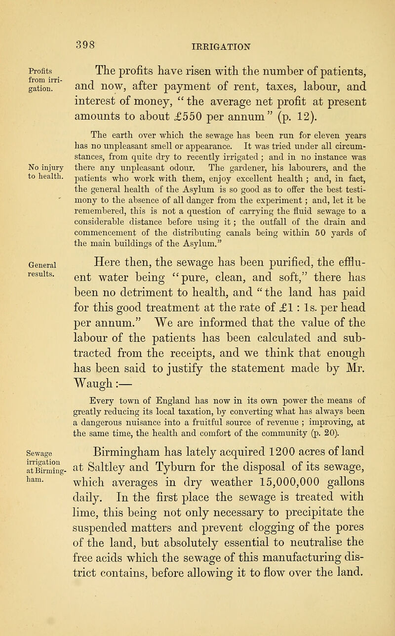 Profits from irri- gation. No injury to health. General results. Sewage irrigation at Birming- ham. The profits have risen with the number of patients, and now, after payment of rent, taxes, labour, and interest of money,  the average net profit at present amounts to about £550 per annum (p. 12). The earth over which the sewage has been run for eleven years has no unpleasant smell or appearance. It was tried under all circum- stances, from quite dry to recently irrigated; and in no instance was there any unpleasant odour. The gardener, his labourers, and the patients who work with them, enjoy excellent health ; and, in fact, the general health of the Asylum is so good as to offer the best testi- mony to the absence of all danger from the experiment; and, let it be remembered, this is not a question of carrying the fluid sewage to a considerable distance before using it ; the outfall of the drain and commencement of the distributing canals being within 50 yards of the main buildings of the Asylum. Here then, the sewage has been purified, the efflu- ent water being pure, clean, and soft, there has been no detriment to health, and  the land has paid for this good treatment at the rate of £1: Is. per head per annum. We are informed that the value of the labour of the patients has been calculated and sub- tracted from the receipts, and we think that enough has been said to justify the statement made by Mr. Waugh:— Every town of England has now in its own power the means of greatly reducing its local taxation, by converting what has always been a dangerous nuisance into a fruitful source of revenue ; improving, at the same time, the health and comfort of the community (p. 20). Birmingham has lately acquired 1200 acres of land at Saltley and Tyburn for the disposal of its sewage, which averages in dry weather 15,000,000 gallons daily. In the first place the sewage is treated with lime, this being not only necessary to precipitate the suspended matters and prevent clogging of the pores of the land, but absolutely essential to neutralise the free acids which the sewage of this manufacturing dis- trict contains, before allowing it to flow over the land.