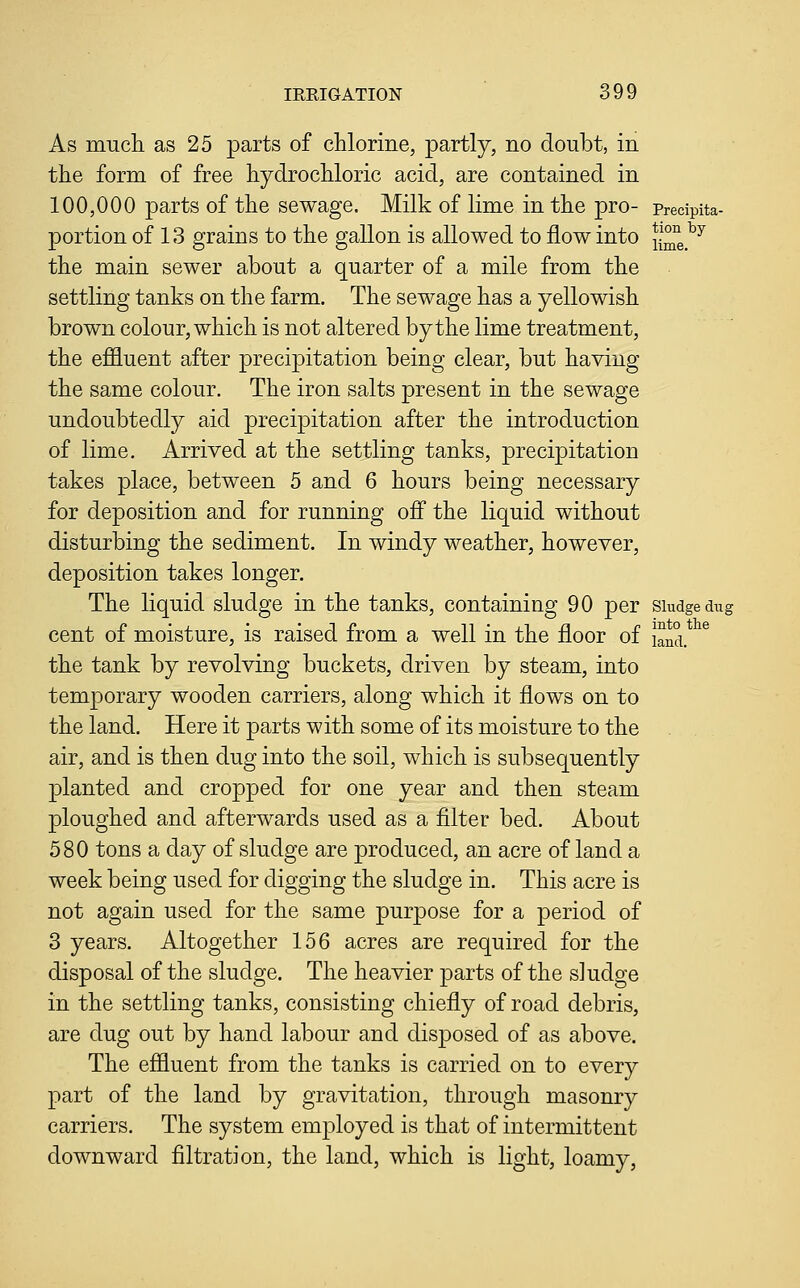 As much as 25 parts of chlorine, partly, no doubt, in the form of free hydrochloric acid, are contained in 100,000 parts of the sewage. Milk of lime in the pro- predpita- portion of 13 grains to the gallon is allowed to flow into ll^^^^ the main sewer about a quarter of a mile from the settling tanks on the farm. The sewage has a yellowish brown colour, which is not altered by the lime treatment, the effluent after precipitation being clear, but having the same colour. The iron salts present in the sewage undoubtedly aid precipitation after the introduction of lime. Arrived at the settling tanks, precipitation takes place, between 5 and 6 hours being necessary for deposition and for running off the liquid without disturbing the sediment. In windy weather, however, deposition takes longer. The liquid sludge in the tanks, containing 90 per siudgedu^ cent of moisture, is raised from a well in the floor of land. the tank by revolving buckets, driven by steam, into temporary wooden carriers, along which it flows on to the land. Here it parts with some of its moisture to the air, and is then dug into the soil, which is subsequently planted and cropped for one year and then steam ploughed and afterwards used as a filter bed. About 580 tons a day of sludge are produced, an acre of land a week being used for digging the sludge in. This acre is not again used for the same purpose for a period of 3 years. Altogether 156 acres are required for the disposal of the sludge. The heavier parts of the sludge in the settling tanks, consisting chiefly of road debris, are dug out by hand labour and disposed of as above. The effluent from the tanks is carried on to every part of the land by gravitation, through masonry carriers. The system employed is that of intermittent downward filtration, the land, which is light, loamy,