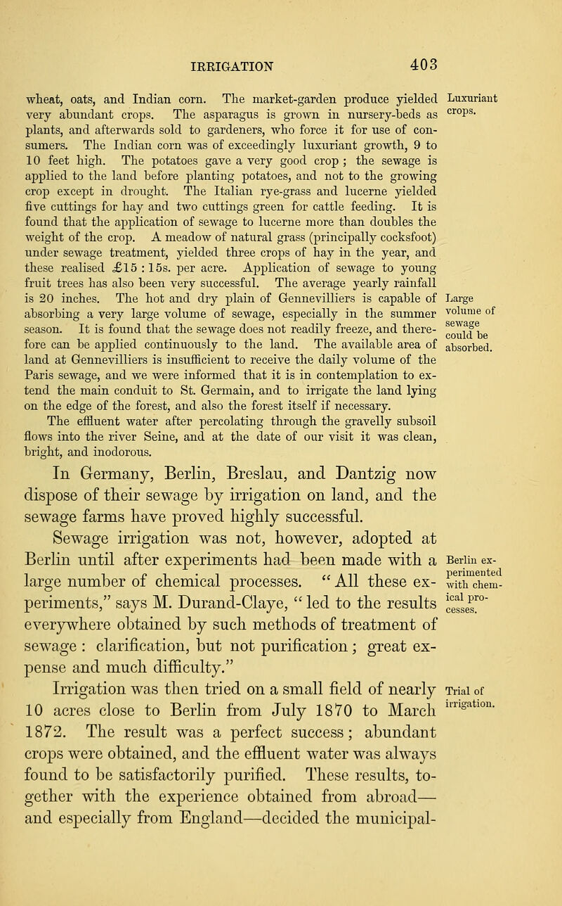 wheat, oats, and Indian corn. The market-garden produce yielded very abundant crops. The asparagus is grown in nursery-beds as plants, and afterwards sold to gardeners, who force it for use of con- sumers. The Indian corn was of exceedingly luxuriant growth, 9 to 10 feet high. The potatoes gave a very good crop ; the sewage is applied to the land before planting potatoes, and not to the growing crop except in drought. The Italian rye-grass and lucerne yielded five cuttings for hay and two cuttings green for cattle feeding. It is found that the application of sewage to lucerne more than doubles the weight of the crop. A meadow of natural grass (principally cocksfoot) under sewage treatment, yielded three crops of hay in the year, and these realised £15 : 15s. per acre. Application of sewage to young fruit trees has also been very successful. The average yearly rainfall is 20 inches. The hot and dry plain of Gennevilliers is capable of absorbing a very large volume of sewage, especially in the summer season. It is found that the sewage does not readily freeze, and there- fore can be applied continuously to the land. The available area of land at Gennevilliers is insufficient to receive the daily volume of the Paris sewage, and we were informed that it is in contemplation to ex- tend the main conduit to St. Germain, and to irrigate the land lying on the edge of the forest, and also the forest itself if necessary. The effluent water after percolating through the gravelly subsoil flows into the river Seine, and at the date of our visit it was clean, bright, and inodorous. In Germany, Berlin, Breslau, and Dantzig now dispose of their sewage by irrigation on land, and tlie sewage farms have proved highly successful. Sewage irrigation was not, however, adopted at Berlin until after experiments had been made with a large number of chemical processes.  All these ex- periments, says M. Durand-Claye,  led to the results everywhere obtained by such methods of treatment of sewage : clarification, but not purification; great ex- pense and much difficulty. Irrigation was then tried on a small field of nearly 10 acres close to Berlin from July 1870 to March 1872. The result was a perfect success; abundant crops were obtained, and the efiluent water was always found to be satisfactorily purified. These results, to- gether with the experience obtained from abroad— and especially from England—decided the muuicipal- Luxuriaut crops. Large volume of sewage could be absorbed. Berlin ex- perimented with chem- ical pro- cesses. Trial of irrigation.