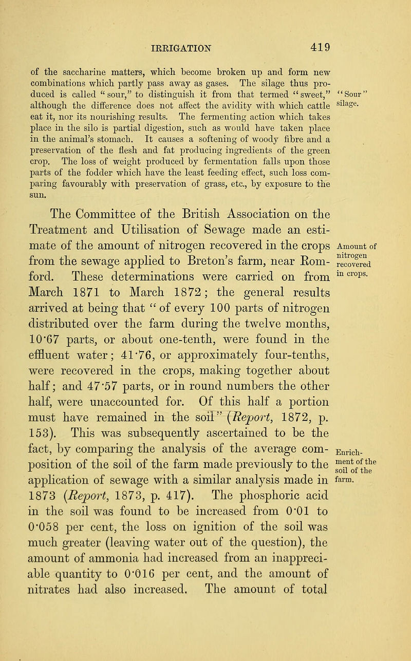 of the saccharine matters, which become broken up and form new combinations which partly pass away as gases. The silage thns pro- duced is called  sour, to distinguish it from that termed sweet, Sour although the difference does not affect the avidity with which cattle ^il^g^- eat it, nor its nourishing results. The fermenting action which takes place in the silo is partial digestion, such as would have taken place in the animal's stomach. It causes a softening of woody fibre and a preservation of the flesh and fat producing ingredients of the green crop. The loss of weight produced by fermentation falls upon those parts of the fodder which have the least feeding effect, such loss com- paring favourably with preservation of grass, etc., by exposure to the sun. The Committee of the British Association on the Treatment and Utilisation of Sewage made an esti- mate of the amount of nitrogen recovered in the crops Amount of from the sewage applied to Breton's farm, near Eom- recovered ford. These determinations were carried on from ^^ '^™p^ March 1871 to March 1872; the general results arrived at being that  of every 100 parts of nitrogen distributed over the farm during the twelve months, 10'67 parts, or about one-tenth, were found in the effluent water; 41'76, or approximately four-tenths, were recovered in the crops, making together about half; and 47*57 parts, or in round numbers the other half, were unaccounted for. Of this half a portion must have remained in the soil'' (Report, 1872, p. 153). This was subsequently ascertained to be the fact, by comparing the analysis of the average com- Enricii- position of the soil of the farm made previously to the ^jf oj^J^e'' application of sewage with a similar analysis made in ff^rm. 1873 {Report, 1873, p. 417). The phosphoric acid in the soil was found to be increased from 001 to 0'058 per cent, the loss on ignition of the soil was much greater (leaving water out of the question), the amount of ammonia had increased from an inappreci- able quantity to 0*016 per cent, and the amount of nitrates had also increased. The amount of total