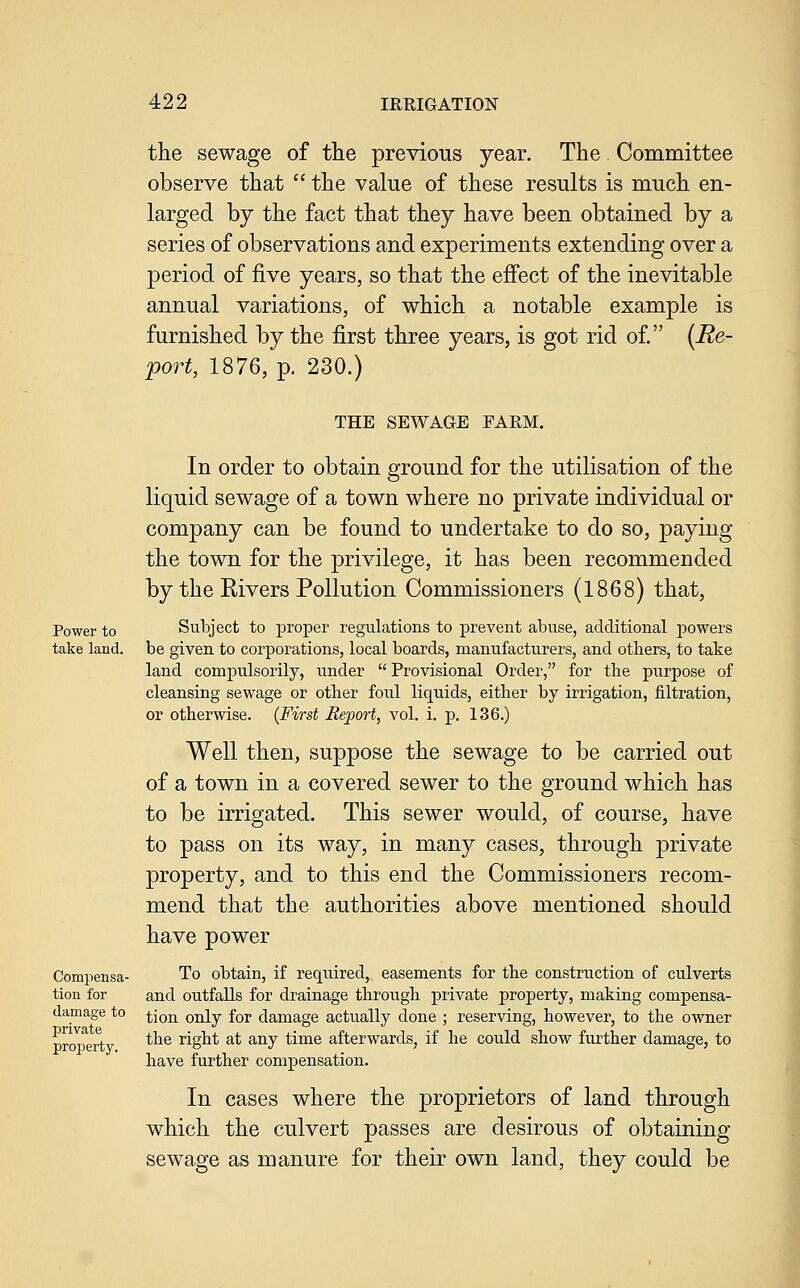 the sewage of tlie previous year. The Committee observe that  the value of these results is much en- larged by the fact that they have been obtained by a series of observations and experiments extending over a period of five years, so that the effect of the inevitable annual variations, of which a notable example is furnished by the first three years, is got rid of {He- port, 1876, p. 230.) Power to take land. Compensa- tion for damage to private proiJerty. THE SEWAGE FARM. In order to obtain ground for the utilisation of the liquid sewage of a town where no private individual or company can be found to undertake to do so, paying the town for the privilege, it has been recommended by the Rivers Pollution Commissioners (1868) that, Subject to proper regulations to prevent abuse, additional powers be given to corporations, local boards, manufacturers, and others, to take land compulsorily, under  Provisional Order, for the purpose of cleansing sewage or other foul liquids, either by irrigation, filtration, or otherwise. {First Report, vol. i. p. 136.) Well then, suppose the sewage to be carried out of a town in a covered sewer to the ground which has to be irrigated. This sewer would, of course, have to pass on its way, in many cases, through private property, and to this end the Commissioners recom- mend that the authorities above mentioned should have power To obtain, if required, easements for the construction of culverts and outfalls for drainage through private property, making compensa- tion only for damage actually done ; reserving, however, to the owner the right at any time afterwards, if he could show further damage, to have further compensation. In cases where the proprietors of land through which the culvert passes are desirous of obtaining sewage as manure for their own land, they could be