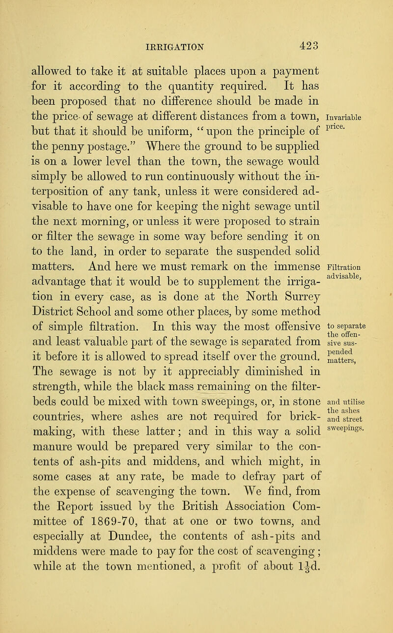 allowed to take it at suitable places upon a payment for it according to the quantity required. It has been proposed that no difference should be made in the price- of sewage at different distances from a town, invariable but that it should be uniform, upon the principle of ^^^®' the penny postage. Where the ground to be supplied is on a lower level than the town, the sewage would simply be allowed to run continuously without the in- terposition of any tank, unless it were considered ad- visable to have one for keeping the night sewage until the next morning, or unless it were proposed to strain or filter the sewage in some way before sending it on to the land, in order to separate the suspended solid matters. And here we must remark on the immense Filtration advantage that it would be to supplement the irriga- ^ ^^^^ ^' tion in every case, as is done at the North Surrey District School and some other places, by some method of simple filtration. In this way the most offensive to separate and least valuable part of the sewage is separated from sive sus- it before it is allowed to spread itself over the ground, Sters, The sewage is not by it appreciably diminished in strength, while the black mass remaining on the filter- beds could be mixed with town sweepings, or, in stone and ntnise , . 1 1 . • 1 p 1 • 1 tlie ashes countries, where ashes are not required lor brick- and street making, with these latter; and in this way a solid s^^^p^^s^- manure would be prepared very similar to the con- tents of ash-pits and middens, and which might, in some cases at any rate, be made to defray part of the expense of scavenging the town. We find, from the Eeport issued by the British Association Com- mittee of 1869-70, that at one or two towns, and especially at Dundee, the contents of ash-pits and middens were made to pay for the cost of scavenging ; while at the town mentioned, a profit of about 1-^d.
