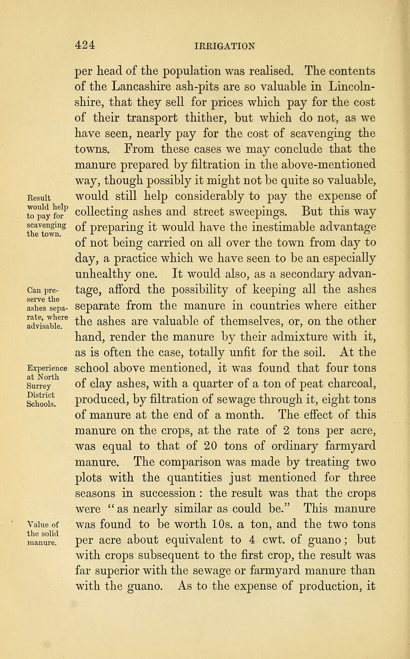 per head of the population was realised. The contents of the Lancashire ash-pits are so valuable in Lincoln- shire, that they sell for prices which pay for the cost of their transport thither, but which do not, as we have seen, nearly pay for the cost of scavenging the towns. From these cases we may conclude that the manure prepared by filtration in the above-mentioned way, though possibly it might not be quite so valuable. Result would still help considerably to pay the expense of to°pay for^ Collecting ashes and street sweepings. But this way scavenging ^f preparing it would have the inestimable advantage of not being carried on all over the town from day to day, a practice which we have seen to be an especially unhealthy one. It would also, as a secondary advan- Canpre- tagc, afford the possibility of keeping all the ashes ashes sepa- Separate from the manure in countries where either Idvi'saSr^ the ashes are valuable of themselves, or, on the other hand, render the manure by their admixture with it, as is often the case, totally unfit for the soil. At the Experience school above mentioned, it was found that four tons Surrey of clay ashcs, with a quarter of a ton of peat charcoal, Shodt. produced, by filtration of sewage through it, eight tons of manure at the end of a month. The efi'ect of this manure on the crops, at the rate of 2 tons per acre, was equal to that of 20 tons of ordinary farmyard manure. The comparison was made by treating two plots with the quantities just mentioned for three seasons in succession: the result was that the crops were  as nearly similar as could be. This manure Value of was fouud to bc worth 10s. a ton, and the two tons manure. per acrc about equivalent to 4 cwt. of guano; but with crops subsequent to the first crop, the result was far superior with the sewage or farmyard manure than with the guano. As to the expense of production, it