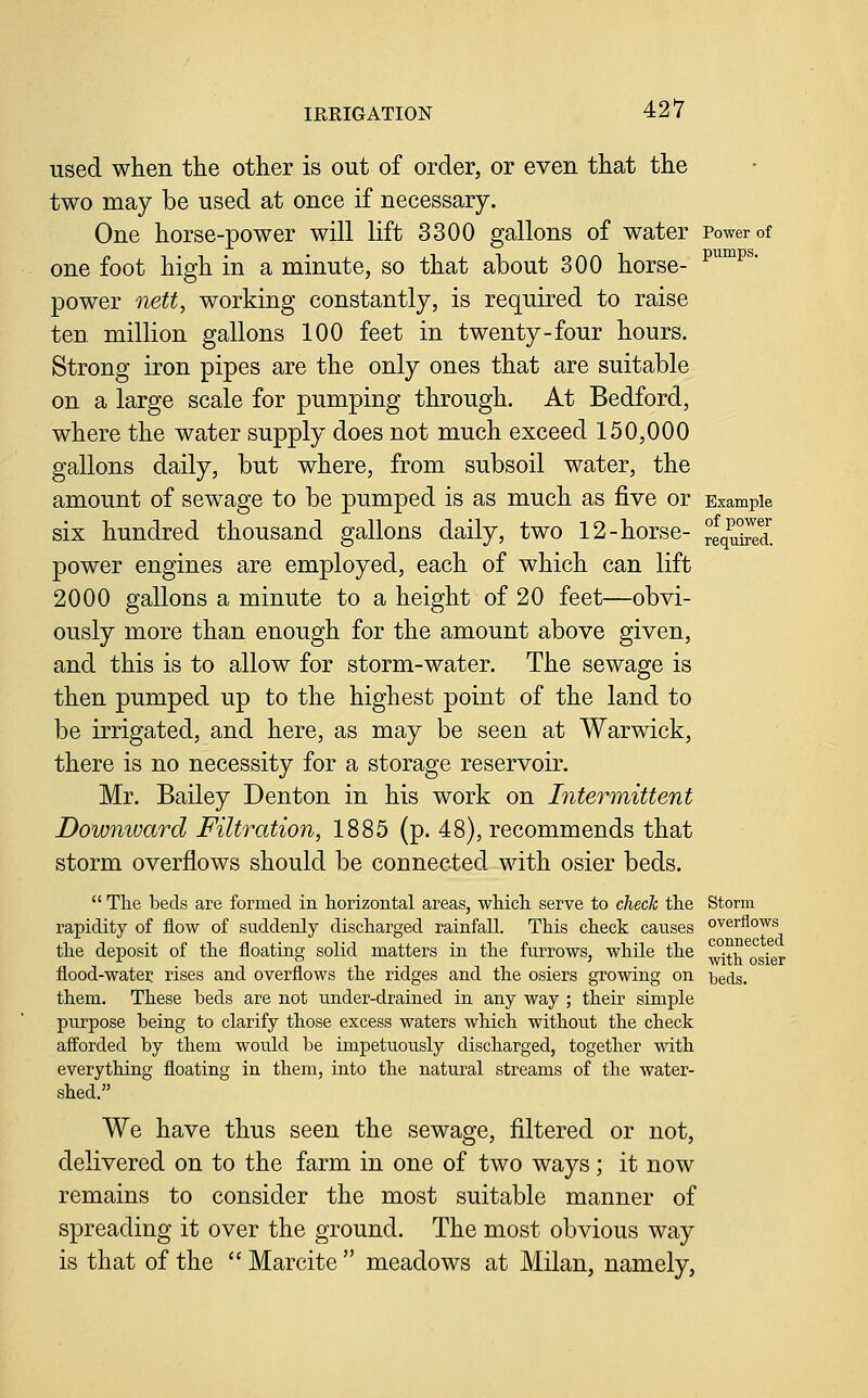 used when the other is out of order, or even that the two may be used at once if necessary. One horse-power will lift 3300 gallons of water Power of one foot high in a minute, so that about 300 horse- p^^^^ power nett, working constantly, is required to raise ten. million gallons 100 feet in twenty-four hours. Strong iron pipes are the only ones that are suitable on a large scale for pumping through. At Bedford, where the water supply does not much exceed 150,000 gallons daily, but where, from subsoil water, the amount of sewage to be pumped is as much as five or Example six hundred thousand gallons daily, two 12-horse- rlqu°i^d. power engines are employed, each of which can lift 2000 gallons a minute to a height of 20 feet—obvi- ously more than enough for the amount above given, and this is to allow for storm-water. The sewage is then pumped up to the highest point of the land to be irrigated, and here, as may be seen at Warwick, there is no necessity for a storage reservoir. Mr. Bailey Denton in his work on Intermittent Downivard Filtration, 1885 (p. 48), recommends that storm overflows should be connected with osier beds.  Tlie beds are formed in horizontal areas, wliicli serve to check the Storm rapidity of flow of suddenly discharged rainfall. This check causes overflows the deposit of the floating solid matters in the furrows, while the ^j^j^ ^ flood-water rises and overflows the ridges and the osiers growing on beds, them. These beds are not under-drained in any way ; their simple purpose being to clarify those excess waters which without the check afforded by them would be impetuously discharged, together with everything floating in them, into the natural streams of the water- shed. We have thus seen the sewage, filtered or not, delivered on to the farm in one of two ways; it now remains to consider the most suitable manner of spreading it over the ground. The most obvious way is that of the  Marcite  meadows at Milan, namely, osier