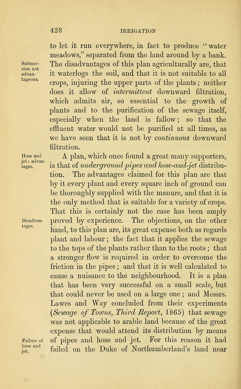 Submer- sion not advan- tageous. Hose and jet: advan- tages. Disadvan- tages. Failure of hose and jet. to let it run everywhere, in fact to produce water meadows, separated from the land around by a bank. The disadvantages of this plan agriculturally are, that it waterlogs the soil, and that it is not suitable to all crops, injuring the upper parts of the plants ; neither does it allow of intermittent downward filtration, which admits air, so essential to the growth of plants and to the purification of the sewage itself, especially when the land is faUow; so that the efiluent water would not be purified at all times, as we have seen that it is not by continuous downward filtration. A plan, which once found a great many supporters, is that oi underground pipes and Jiose-and-jet distribu- tion. The advantages claimed for this plan are that by it every plant and every square inch of ground can be thoroughly supplied with the manure, and that it is the only method that is suitable for a variety of crops. That this is certainly not the case has been amply proved by experience. The objections, on the other hand, to this plan are, its great expense both as regards plant and labour; the fact that it applies the sewage to the tops of the plants rather than to the roots; that a stronger flow is required in order to overcome the friction in the pipes; and that it is well calculated to cause a nuisance to the neighbourhood. It is a plan that has been very successful on a small scale, but that could never be used on a large one ; and Messrs. Lawes and Way concluded from their experiments (Sewage of Towns, Third Report, 1865) that sewage was not applicable to arable land because of the great expense that would attend its distribution by means of pipes and hose and jet. For this reason it had failed on the Duke of Northumberland's land near