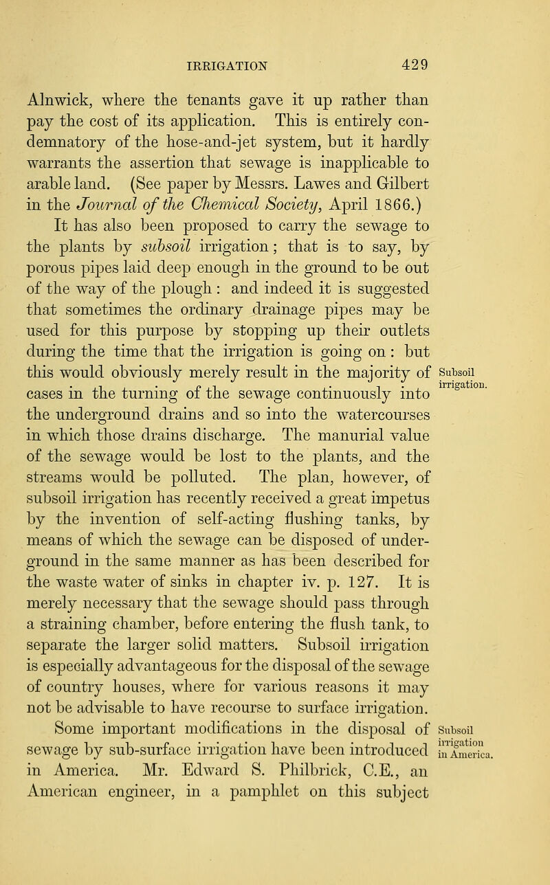 Alnwick, where the tenants gave it up rather than pay the cost of its application. This is entirely con- demnatory of the hose-and-jet system, but it hardly warrants the assertion that sewage is inapplicable to arable land. (See paper by Messrs. Lawes and Gilbert in the Journal of the Chemical Society, April 1866.) It has also been proposed to carry the sewage to the plants by subsoil irrigation; that is to say, by porous pipes laid deep enough in the ground to be out of the way of the plough : and indeed it is suggested that sometimes the ordinary drainage pipes may be used for this purpose by stopping up their outlets during the time that the irrigation is going on : but this would obviously merely result in the majority of Subsoii cases in the turning of the sewage continuously into the underground drains and so into the watercourses in which those drains discharge. The manurial value of the sewage would be lost to the plants, and the streams would be polluted. The plan, however, of subsoil irrigation has recently received a great impetus by the invention of self-acting Hushing tanks, by means of which the sewage can be disposed of under- ground in the same manner as has been described for the waste water of sinks in chapter iv. p. 127. It is merely necessary that the sewage should pass through a straining chamber, before entering the flush tank, to separate the larger solid matters. Subsoil irrigation is especially advantageous for the disposal of the sewage of country houses, where for various reasons it may not be advisable to have recourse to surface irrio-ation. Some important modifications in the disposal of Subsoii sewage by sub-surface irrigation have been introduced 1America in America. Mr. Edward S. Philbrick, C.E., an American engineer, in a pamphlet on this subject