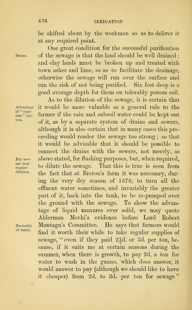 Drains. Advantage of  sej)a- rate sys- tem. But sew- age may require dilution. Necessity of water. be shifted about by the workman so as to deliver it at any required point. One great condition for the successful purification of the sewage is that the land should be well drained ; and clay lands must be broken up and treated with town ashes and lime, so as to facilitate the drainage, otherwise the sewage will run over the surface and run the risk of not being purified. Six feet deep is a good average depth for them on tolerably porous soil. As to the dilution of the sewage, it is certain that it would be more valuable as a general rule to the farmer if the rain and subsoil water could be kept out of it, as by a separate system of drains and sewers, although it is also certain that in many cases this pro- ceeding would render the sewage too strong; so that it would be advisable that it should be possible to connect the drains with the sewers, not merely, as above stated, for flushing purposes, but, when required, to dilute the sewage. That this is true is seen from the fact that at Breton's farm it was necessary, dur- ing the very dry season of 1870, to turn all the efiiuent water sometimes, and invariably the greater part of it, back into the tank, to be re-pumped over the ground with the sewage. To show the advan- tage of liquid manures over solid, we may quote Alderman Mechi's evidence before Lord Eobert Montagu's Committee. He says that farmers would find it worth their while to take regular supplies of sewage,  even if they paid 2^d. or 3d. per ton, be- cause, if it suits me at certain seasons during the summer, when there is growth, to pay 2d. a ton for water to wash in the guano, which does answer, it would answer to pay (although we should like to have it cheaper) from 2d. to 3d. per ton for sewage