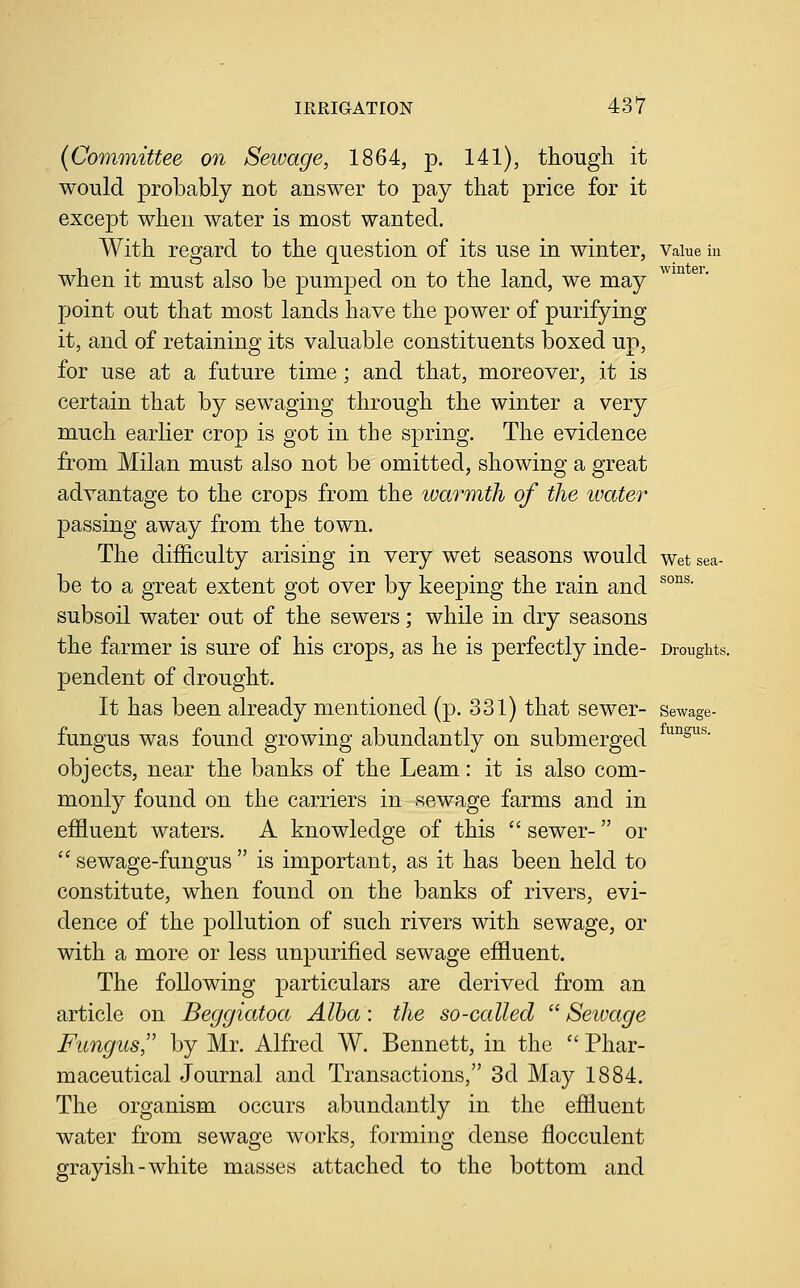 sea- sons. IRRIGATION 437 {Committee on Sewage, 1864, p. 141), though it would probably not answer to pay that price for it except when water is most wanted. With regard to the question of its use in winter, Vaiue in when it must also be pumped on to the land, we may point out that most lands have the power of purifying it, and of retaining its valuable constituents boxed up, for use at a future time; and that, moreover, it is certain that by sewaging through the winter a very much earlier crop is got in the spring. The evidence from Milan must also not be omitted, showing a great advantage to the crops from the warmth of the water passing away from the town. The difficulty arising in very wet seasons would wet be to a great extent got over by keeping the rain and subsoil water out of the sewers; while in dry seasons the farmer is sure of his crops, as he is perfectly inde- Drought: pendent of drought. It has been already mentioned (p. 331) that sewer- sewage- fungus was found growing abundantly on submerged ^^^^'^^ objects, near the banks of the Leam: it is also com- monly found on the carriers in sewage farms and in effluent waters. A knowledge of this  sewer- or '' sewage-fungus  is important, as it has been held to constitute, when found on the banks of rivers, evi- dence of the pollution of such rivers with sewage, or with a more or less unpurified sewage effluent. The following particulars are derived from an article on Beggiatoa Alba: the so-called  Sewage Fungus,'' by Mr. Alfred W. Bennett, in the  Phar- maceutical Journal and Transactions, 3d May 1884. The organism occurs abundantly in the effluent water from sewage works, forming dense flocculent grayish-white masses attached to the bottom and