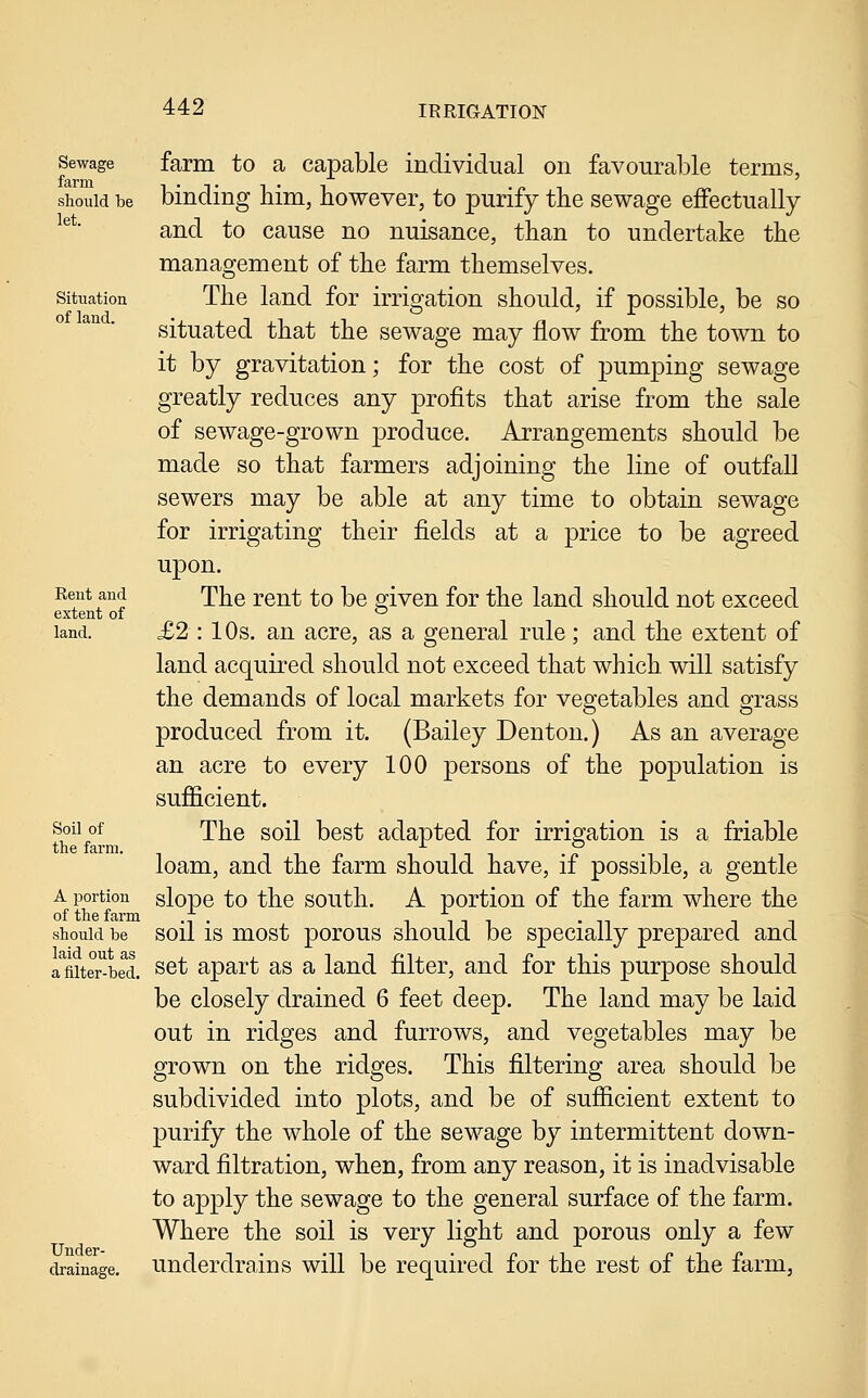 Sewage farm should be let. Situation of land. Eent and extent of land. Soil of the farm. A portion of the farm should be laid out as a filter-bed. Under- drainage. farm to a capable individual on favourable terms, binding him, however, to purify the sewage effectually and to cause no nuisance, than to undertake the management of the farm themselves. The land for irrigation should, if possible, be so situated that the sewage may flow from the town to it by gravitation; for the cost of pumping sewage greatly reduces any profits that arise from the sale of sewage-grown produce. Arrangements should be made so that farmers adjoining the line of outfall sewers may be able at any time to obtain sewage for irrigating their fields at a price to be agreed upon. The rent to be given for the land should not exceed £2 : 10s. an acre, as a general rule; and the extent of land acquired should not exceed that which will satisfy the demands of local markets for vegetables and grass produced from it. (Bailey Denton.) As an average an acre to every 100 persons of the population is sufficient. The soil best adapted for irrigation is a friable loam, and the farm should have, if possible, a gentle slope to the south. A portion of the farm where the soil is most porous should be specially prepared and set apart as a land filter, and for this purpose should be closely drained 6 feet deep. The land may be laid out in ridges and furrows, and vegetables may be grown on the ridges. This filtering area should be subdivided into plots, and be of sufficient extent to purify the whole of the sewage by intermittent down- ward filtration, when, from any reason, it is inadvisable to apply the sewage to the general surface of the farm. Where the soil is very light and porous only a few underdrains will be required for the rest of the farm,