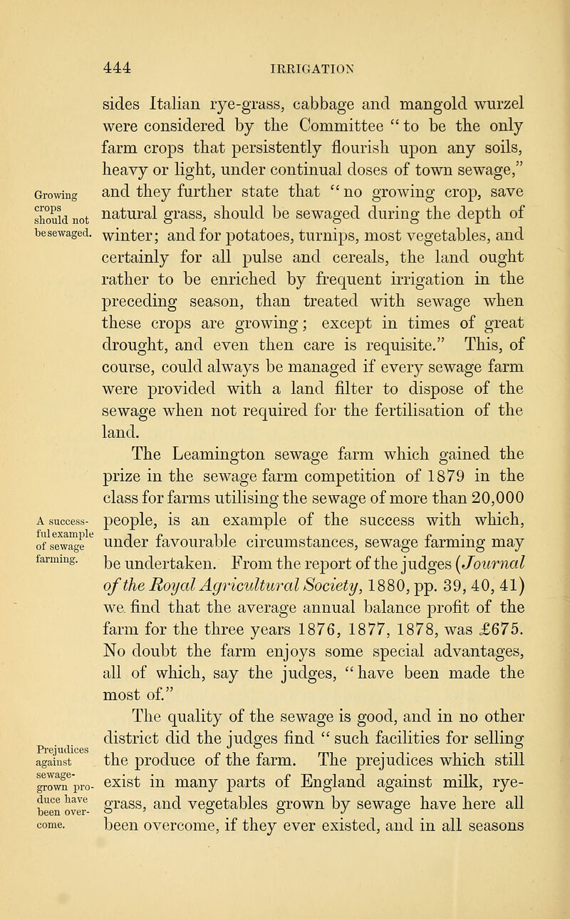 Growing crops should not besewaged. A success- ful example of sewage farming. Prejudices agaiust sewage- grown pro- duce have been over- come. sides Italian rye-grass, cabbage and mangold wurzel were considered by the Committee to be tlie only farm crops that persistently flourish upon any soils, heavy or light, under continual doses of town sewage, and they further state that  no growing crop, save natural grass, should be sewaged during the depth of winter; and for potatoes, turnips, most vegetables, and certainly for all pulse and cereals, the land ought rather to be enriched by frequent irrigation in the preceding season, than treated with sewage when these crops are growing; except in times of great drought, and even then care is requisite. This, of course, could always be managed if every sewage farm were provided with a land filter to dispose of the sewage when not required for the fertilisation of the land. The Leamington sewage farm which gained the prize in the sewage farm competition of 1879 in the class for farms utilising the sewage of more than 20,000 people, is an example of the success with which, under favourable circumstances, sewage farming may be undertaken. From the report of the judges {Journal of the Royal Agricultural Society, 1880, pp. 39, 40, 41) we. find that the average annual balance profit of the farm for the three years 1876, 1877, 1878, was £675. No doubt the farm enjoys some special advantages, all of which, say the judges, have been made the most of. The quality of the sewage is good, and in no other district did the judges find  such facilities for selling the produce of the farm. The prejudices which still exist in many parts of England against milk, rye- grass, and vegetables grown by sewage have here all been overcome, if they ever existed, and in all seasons