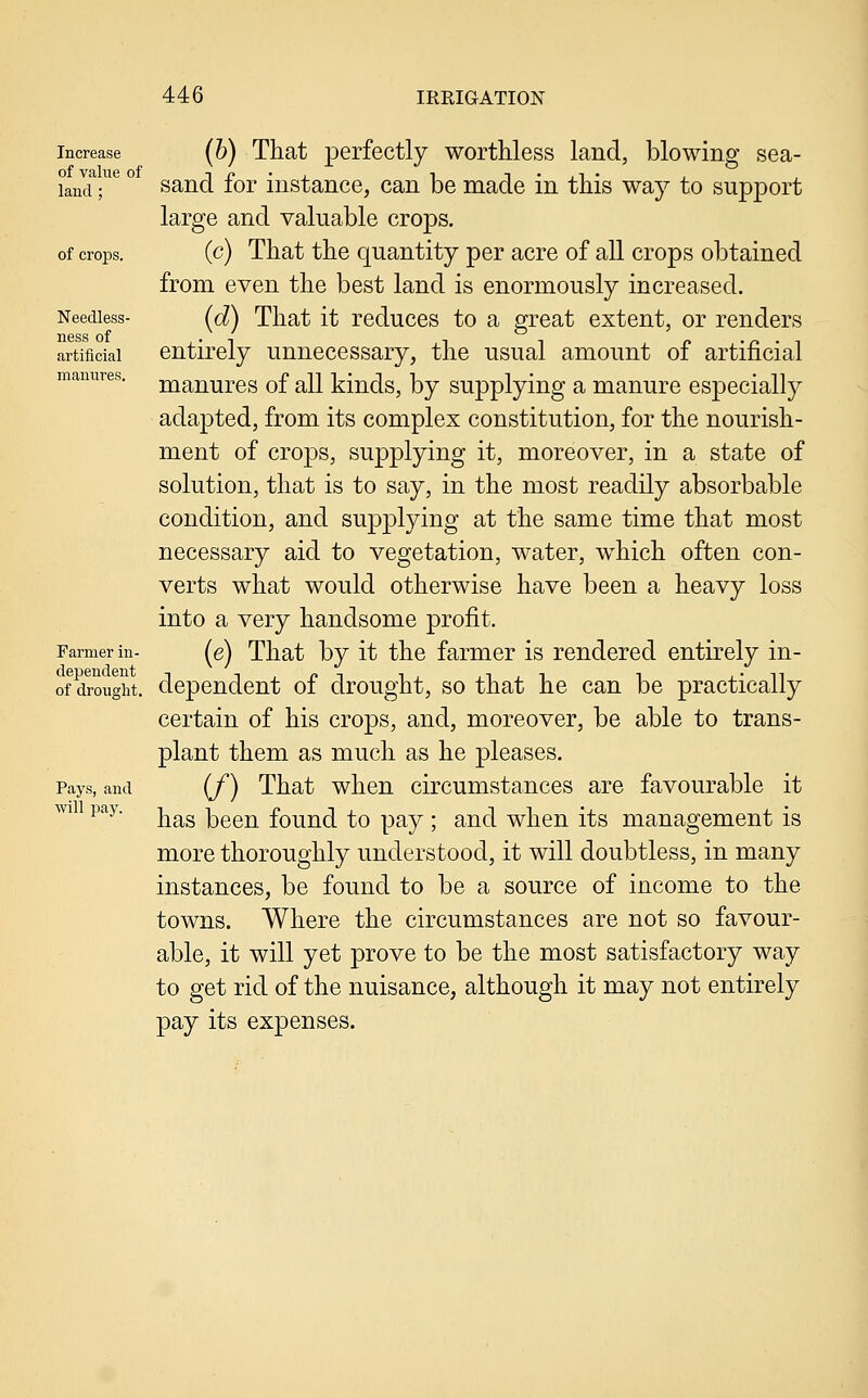 Increase of value of land ; of crops. Needless- ness of artificial manures. Farmer in- dependent of drought. Pays, and will pay. (h) That perfectly worthless land, blowing sea- sand for instance, can be made in this way to support large and valuable crops. (c) That the quantity per acre of all crops obtained from even the best land is enormously increased. (d) That it reduces to a great extent, or renders entirely unnecessary, the usual amount of artificial manures of all kinds, by supplying a manure especially adapted, from its complex constitution, for the nourish- ment of crops, supplying it, moreover, in a state of solution, that is to say, in the most readily absorbable condition, and supplying at the same time that most necessary aid to vegetation, water, which often con- verts what would otherwise have been a heavy loss into a very handsome profit. (e) That by it the farmer is rendered entirely in- dependent of drought, so that he can be practically certain of his crops, and, moreover, be able to trans- plant them as much as he pleases. (/) That when circumstances are favourable it has been found to pay; and when its management is more thoroughly understood, it will doubtless, in many instances, be found to be a source of income to the towns. Where the circumstances are not so favour- able, it will yet prove to be the most satisfactory way to get rid of the nuisance, although it may not entirely pay its expenses.