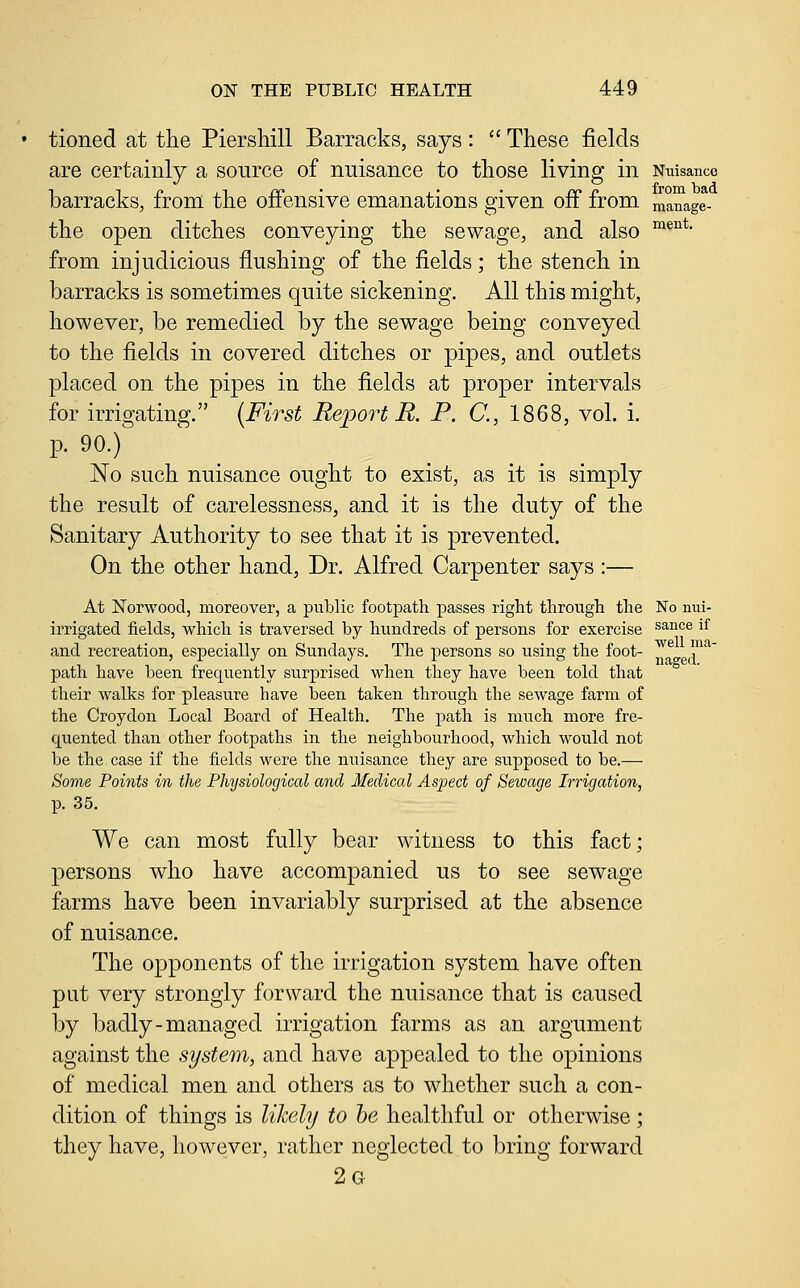 tioned at the Piershill Barracks, says :  These fields are certainly a source of nuisance to those living in Niiisanco barracks, from the offensive emanations given off from manage- the open ditches conveying the sewage, and also ^^^^' from injudicious flushing of the fields; the stench in barracks is sometimes quite sickening. All this might, however, be remedied by the sewage being conveyed to the fields in covered ditches or pipes, and outlets placed on the pipes in the fields at proper intervals for irrigating. (First Report R. P. C, 1868, vol. i. p. 90.) No such nuisance ought to exist, as it is simply the result of carelessness, and it is the duty of the Sanitary Authority to see that it is prevented. On the other hand, Dr. Alfred Carpenter says :— At Norwood, moreover, a public footpath passes right through the No nui- irrigated fiehls, which is traversed by hundreds of persons for exercise ^^^°^ i^ and recreation, especially on Sundays. The persons so using the foot- ^^^ T^' path have been frequently surprised when they have been told that their walks for pleasure have been taken through the sewage farm of the Croydon Local Board of Health. The path is much more fre- quented than other footpaths in the neighbourhood, which would not be the case if the fields were the nuisance they are supposed to be.— Some Points in the Physiological and Medical Aspect of Sewage Irrigation, p. 35. We can most fully bear witness to this fact; persons who have accompanied us to see sewage farms have been invariably surprised at the absence of nuisance. The opponents of the irrigation system have often put very strongly forward the nuisance that is caused by badly-managed irrigation farms as an argument against the system, and have appealed to the opinions of medical men and others as to whether such a con- dition of things is likely to he healthful or otherwise; they have, however, rather neglected to bring forward 2g